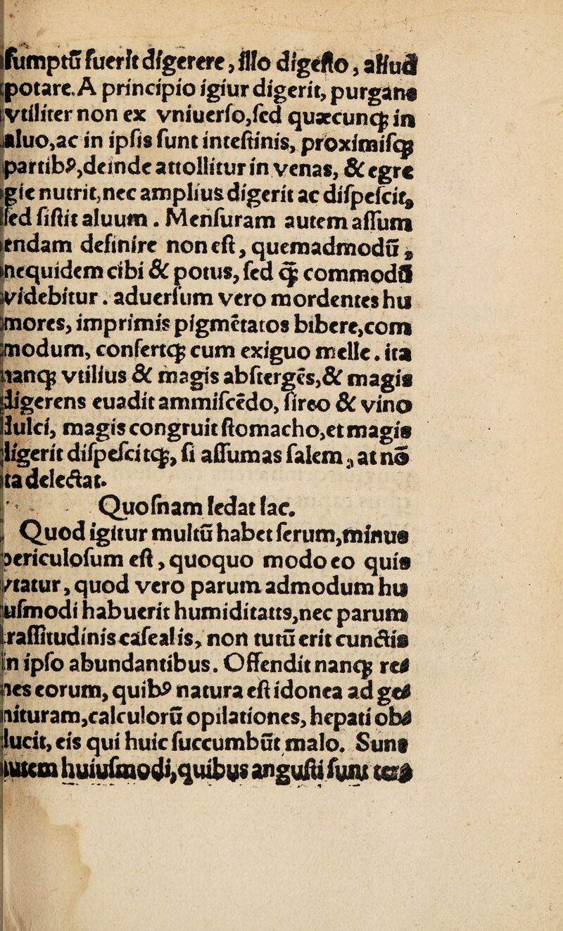 ifumptff fuerit digerere, illo drgeflo, alfatl epotare, A principio igiur digerit, purgant i vtiliternonex vniuerfo,fcd quarcuncf in «luo,ac in ipfis funt inteftinis, proximiTcg partibP,dcmde attollitur in venas, 6c egre git nutrit, nec amplius digerit ac difpefcit* Ifed fiftit aluum. Menfuram autem aflum itndam definire noncft,quemadmodu® mequidem cibi & potus, fed q? commodi! iv/debitur. aduerfum vero mordentes hu mores, imprimis pigmetatos bibcre,com modum, confertefc cum exiguo meile. ita nancp vtilius 8c magis abftergcs,& magi* «ligerens euaditammifcedo, firco & vino ! Julri, magis congruit ftomacho,et magis jligerit difpefci tcf, fi aflum as faiemat no tadcledat. Quofnamfedatfac, i Quod igitur multu habet ferum,minus oericulofum efi, quoquo modo eo quis /tatur, quod vero parum admodum hti e ufmodi habuerit humiditatt9,nec parum raflttudiniscafeal is, non tutu erit cun&is in ipfo abundantibus. Offenditnanq? re* nes eorum, quibP natura eft idonea ad getf iituram,calculoru opilationes, hepati obs lucit, eis qui huic fuccumbut malo. Sunt Mtm huiufmodi,quibus angufii fyiu