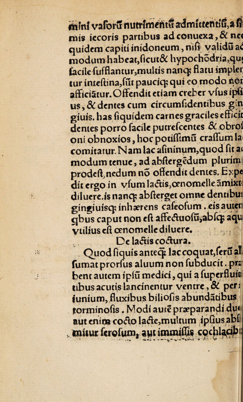 &i?n! varorunutrfmentwadmittentiUja^ cois iecoris partibus adconuexa>& ne< quidem capiti inidoneum, nifi validu aC «iodum habcat,ficut& hypoch6dria,qi^ facile fufflamur,multis nanq^ flatu imple»; tur inteftma,fut pauciq; qui co modo ftor afficiStur. Offendit etiam creber vfus ipfi us, Edentes cum circumfldentibus gin giuis. has fiquidem carnes graciles efficit demes porro facile putrefeentes Sc obrol oni obnoxios, hoc potiffimu craflum Ia» comitatur. Nara lac afininum,quod fit at «iodum tenue, ad abftergedum plurimi prodeffimdum no offendit dentes, E?ipe dit ergo in vfumladis,cenomcUeamixt( dilucre.is nanq; abfterget omne dentibui gingiuisq? inhaerens cafeofum. eisauteii cjbus caput non eft affe<fluo(u,abfeg aqu ytilius cfl cenomelle diluere. Dela<5tisco<ffura. Quod fi quis antecp lac coquat, feru ai fumat prorlus aluum non fubducit. p« bent autem iplu medici, qui a fuperflui® tibus acutis lancinentur ventre, Si peri funium, fluxibus biliofis abundatibus forminofis. Modi aute praeparandi du* aut enim co<fto la<fle,multum ipfius abf . «niiur ferofum. avu immiffis cpchlacibi;