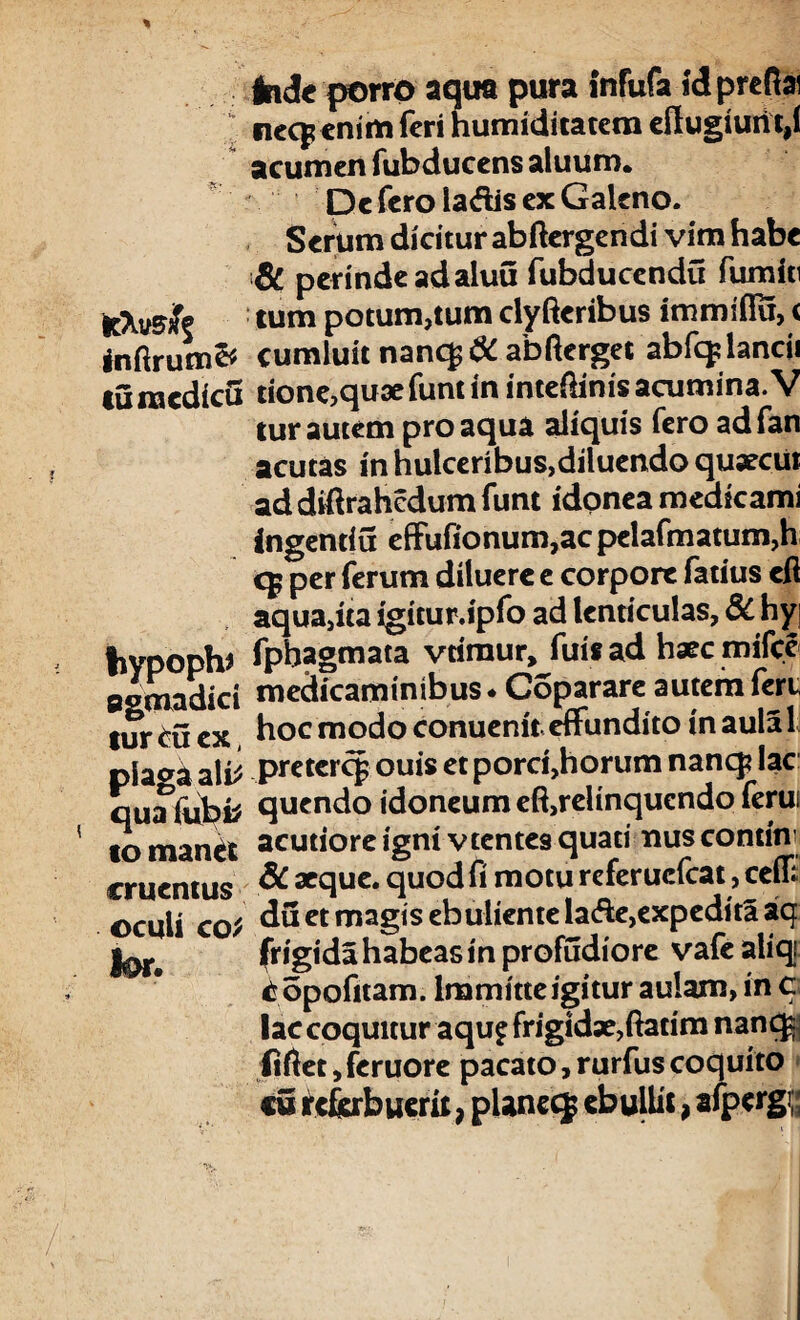 Inde porro aqira pura infufa Idprefiai nccp enim feri humiditatem efl ugiuri t,( acumen fubducens aluum. De fero la<ftis ex Galeno. Serum dicitur abftergendi vim habe & perinde ad aluu fubducendu furniti feXvdfe tum potum,tum clyfteribus immiffu, < inftrum& cumluit nanc£ $C abfterget abfqdancii tumcdicii tione,quaefuntin inteftinisacumina.V lur autem pro aqua aliquis fero ad fan acutas in hulcenbus,diluendo quaecui addiftrahcdumfunt idonea medicami ingentiu effufionum,ac pelafmatum,h c$ per ferum diluere e corpore fatius eft aqua,ita igitur.ipfo ad lenticulas, 3C hyj tiypoph* fphagmata vrimur, fuisad haec mifcc agmadid medicaminibus* Coparareautemferu tur ^0 ex hoc modo conuenit effundito in aula 1 pia^i ali* pretercp ouis et porci,horum nanq? lac quafubtf qucndo idoneum effrelinquendo ferui to manet acutiore igni vtentesquati miscontini cruentus aeque, quod fi motu referucfcat, ceff oculi cot du et magis ebulientelade,expeditaaq Jor* frigida habeas in profudiore vafe aliqi iropofitam. Immitte igitur aulam, in c lac coquitur aqu£ frigidae,ftatim nanq$ fiftet, fcruore pacato, rurfus coquito «5 referbuerit, pUnecf ebullit, afpergi