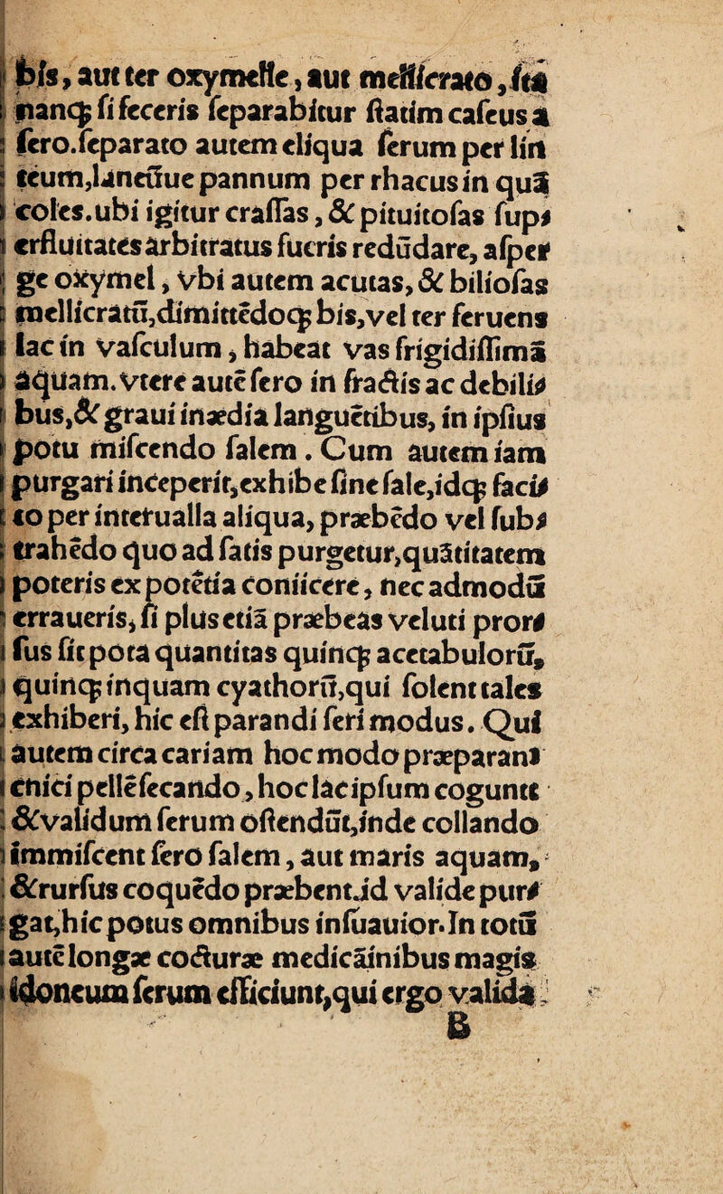 Ws , aut ter oxymette, aut m eSffcrata ,/ta inancf fi feceris feparabitur fiatim cafeusa fero.feparato autem eliqua ferum perliti teum,laneGue pannum per rhacusin qui coles.ubi igitur craflas, 8c pituitofas fup# «rfluitatesarbitratus fueris redudare, afpei1 ge ofcymel, vbi autem acutas, 3c biliofas fnellicratu3dimittcdoc^bis,veI ter feruens lactn Vafculum, habeat vas frigidifliml aquam, vtereautc fero in fra&is ac debilia bus,& graui inaedia langucribus, in ipiius potu mifcendo falem. Cum autem iam purgari inCeperir,exhibe fine fale,idqi faci# toper interualla aliqua, praebedo vel fub# trahedo quo ad fatis purgetur>qu3ritatem \ poteris ex poteria conticere, nec admodti s erraueriSjfi plusctia praebeas veluti pror# i fus fit pota quantitas quincf acctabuloru» J quinq; inquam cyathoru,qui folent tales i exhiberi, hic eft parandi feri modus. Qui \ autem circa cariam hoc modo praeparanl i enici pelle fecando, hoclacipfum coguntt 1 &vaUdum ferum ofiendut,indc collando i immifeene fero falem, aut maris aquam» &rurfus coquedo praebent Jd valide pur# \ gat,h ic potus omnibus inluauiorJn totu J aute longae codurae medicainibus magis > idoneum ferum cfTiciunr,qui ergo valida &