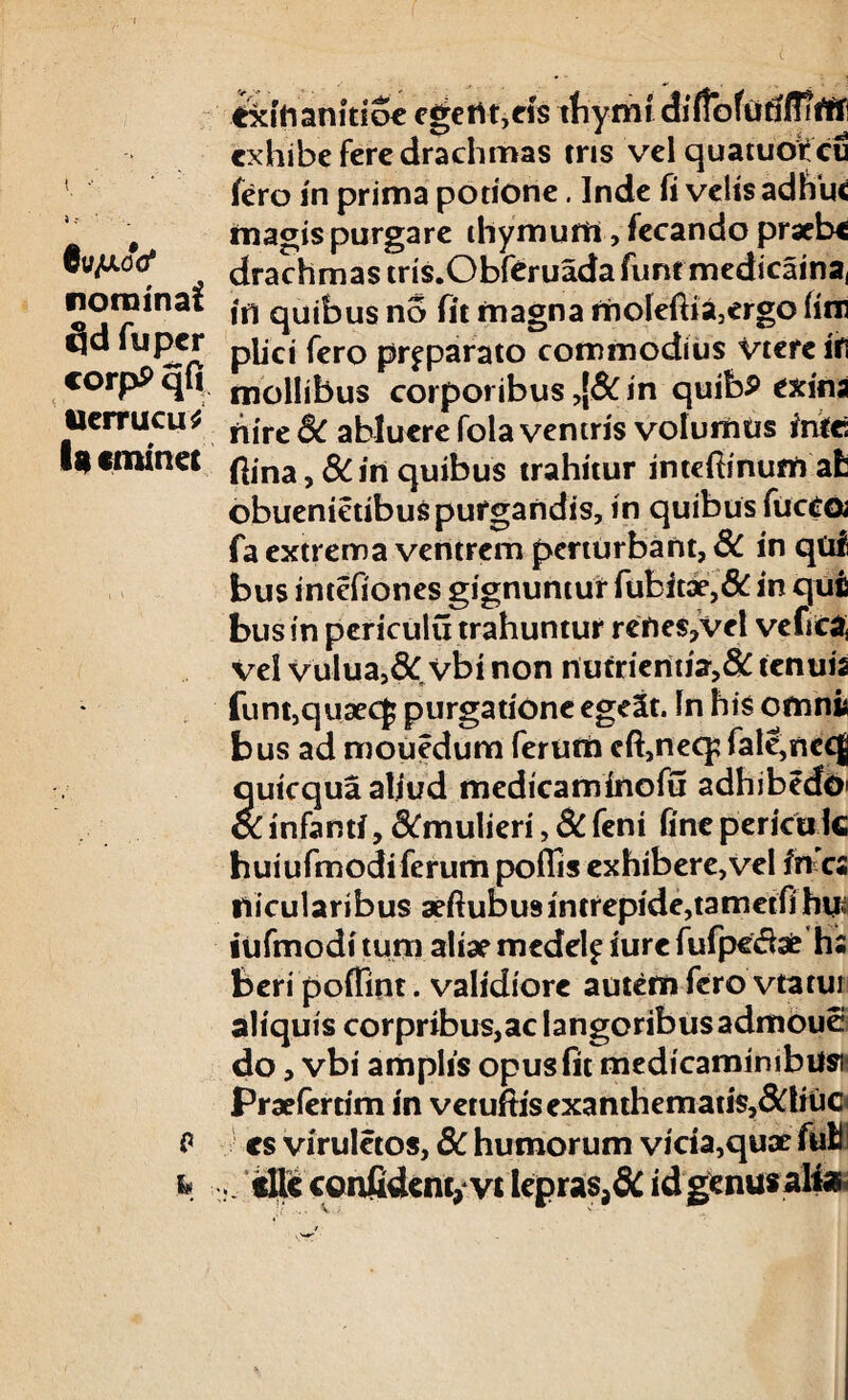 exifianitioe egertt,eis thymi diffofutiflirtf exhibe fere drachmas eris vel quatuorcu fero in prima potione. Inde fi velis adhuc # magispurgare thymum, fecando praebe cu^uoo* drachmas tris.Obf^ruadafunrmedicainaj nominat qUjbus no fit magna moleftia,ergo fitn qd fu per pijcj fcro pr^parato commodius Vtere ifl corpP qti mollibus corporibus ,[& in quibP exina tlerrucu* ^lre & abluere fola ventris volumus infc Ig eminet ^|na ^ ^ jn qUjbus trahitur inteftinum ah obuenietibuspurgandis, in quibus fucca fa extrema ventrem perturbant, 8C in qui bus intefiones gignuntur fubitae,& in qufi bus in periculu trahuntur rehe$,vel veftcaf vel vulua,& vbi non nutrientia,& tenuia funt,quaec£ purgatione egeSt. In his omni bus ad mouedum ferum eft,neq; fale,ncej quicqua aliud medicaminofu adhibedO' oC infanti, &mulieri, 3C feni fine pericu k huiufmodi ferum poffis exhibere, vel in a riicularibus aeftubus intrepide,tamctfi hu; iufmodi tum aliae medel^ iure fufpevfbe hs beri poffint. validiore autem fero vtatui aliquis corpribus,ac langoribusadmouei do, vbi amplis opus fit medicaminibus Praeiertim in vetuftisexanthemati$,&tiuo P cs viruletos, 3C humorum vicia,quae full k n «llcconfident, vtlepras,&idgenusalte