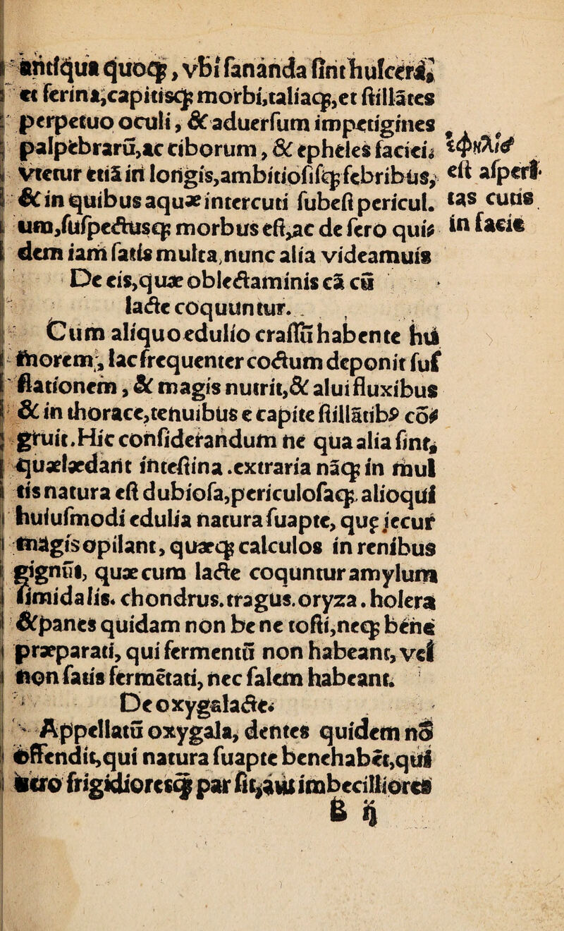 antiqua quoqp, vbi fananda fint h ulceri» « ferina,capitisq; morbi,taliacj,ct ftillates perpetuo oculi, 6c aduerfum impetigines palpebrarujtc ciborum, 8c epheles facien vtetur etiSin Iorigis,ambitiofi%febribiis, €c in quibus aquae intercuti fubeft pcricut. um/ufpeAusq; morbus eft,ac de fero qui* i dem iam fatis mulca,nunc alia videamuis De eis,quae obledaminis ca cu lade coquuntur. . Cum aliquo edulio craflu habente hii t morem, lac frequenter co&um deponit fuf 1 Hationem, Sc magis nutrit,8c alui fluxibus 6c in thorace,tenuibus e capite ftillSribP co* gtuit.Hjcconfiderandum ne qua alia fint* quaefaedarit inteflina .extraria naq? in mul tis natura cft dubiofa,pcricuIofaq;, alioqui huiufmodi edulia naturafuapte, qup jecur magis opilant, quaeqs calculos in renibus gignfii; quae cum lade coquntur amylum umida lis* chondrus. tragus, oryza. hoient &panes quidam non be ne tofti,neq$ bene praeparati, qui fermenti! non habeant, vel non fatis fermetati, nec falem habeant. Deoxygalade* Appellatu oxygala, dentes quidem nS <>ftendit,qui natura fuapte benehabct,qtiri «ero frigidiores^ par imbecilliores B fi eft afpcrl* tas cutis in facie