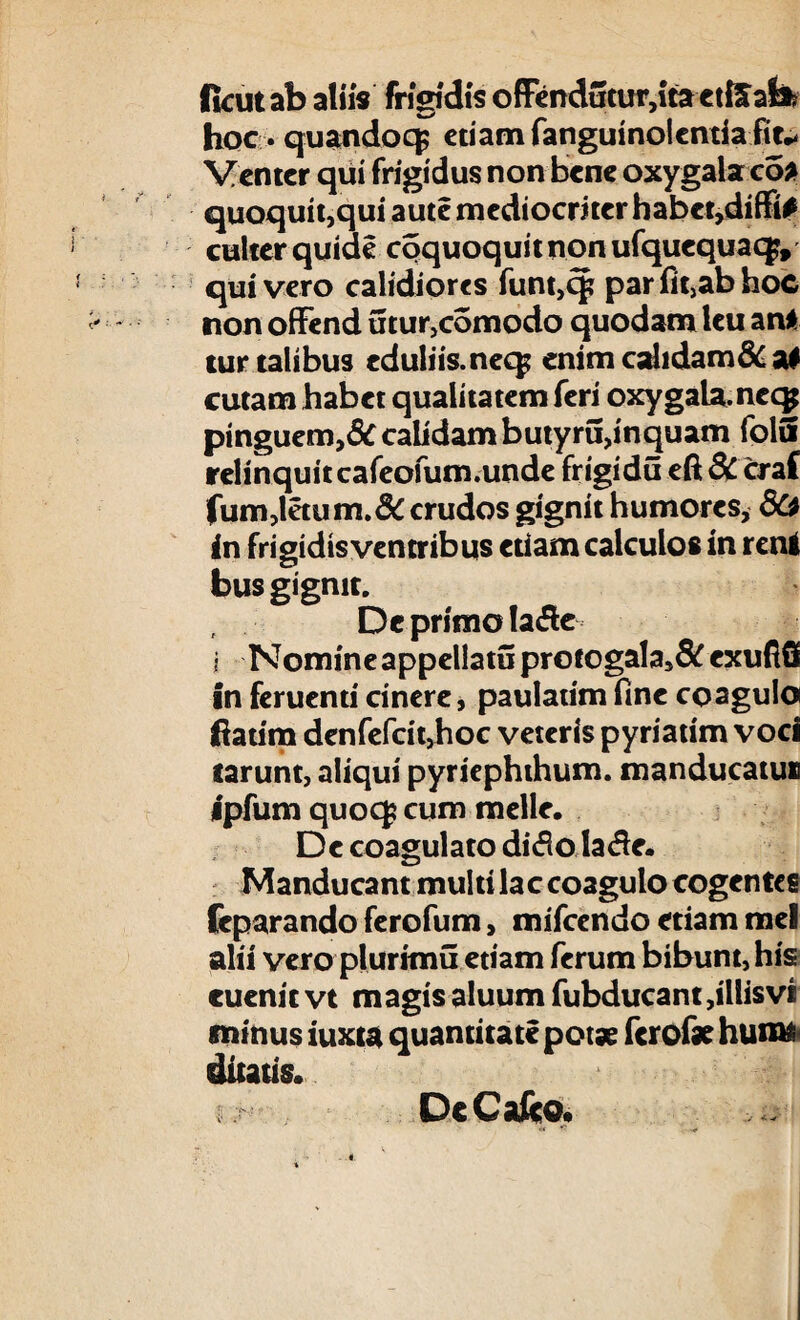 fkutab aliis frigidis offcndutur,itactiIab? hoc* quandoq; etiam fanguinolcntia fit* Venter qui frigidus non bene oxygala eo* quoquit,qui aute mediocriter habe^diffi# culter quide coquoquitnon ufquequaqv quivero calidiores funt,cp parfit,abhoc non offend utur>comodo quodam leu an* tur talibus cduliis.neq^ enim cahdam&a* cutam habet qualitatem feri oxygala.nec^ pinguem,& calidam butyru,inquam folu relinquit cafeofum.unde frigidu eft 8C craf fum,letum.&crudos gignit humores, in frigidis ventribus etiam calculos in reni bus gignit. Dc primo !a&e i Nomine appellatu protogala,& cxufiS in feruenti cinere, paulatim fine coagulo ftatim denfefcitjhoc veteris pyriatim voci tarunt, aliqui pyriephthum. manducatu» ipfum quoq* cum meile. De coagulato ditfo la£e. Manducant multi lac coagulo cogentes feparando ferofum, mifcendo etiam mei alii vero plurimu etiam ferum bibunt, his cuenit vt m agis aluum fubducant,illis vi minus iuxta quantitate potae ferofae humi ditatis. DcCafto. « *• <