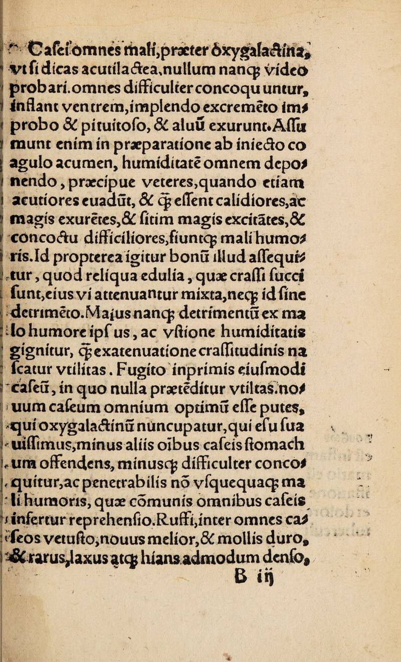 r GafHomnes ttiali,praeter 6xygafa&«tsfe ' vt fi dicas acutila&eamullum nancp video probari, omnes difficulter concoquuntur, 1 inflant ventrem,implendo excremeto im* ♦ probo SC pituitofo, 3c atuu exurunnAflii i munt enim in praeparatione ab inie&o co | agulo acumen, humiditateomnemdepo* i nendo, praecipue veteres,quando etiam j acutiores euaaut, dC c| edent calidiores,ac f magis exureces,& fitim magis excitares,8C f conco&u difficilioreSjfiuntcp mali humo* I ris.Id proptereaigitur bonu illud aflequt* tur, quod reliqua edulia, quae eradi fucet i funtjcius vi attenuantur mixta,nec^ id fine dctrimeto.Maiusnanq; detrimentuex ma :4o humore ipfus,ac vftione humiditatis gignitur, q^exatenuationecraflfuudinis na : fcatur vtilitas. Fugito inprimis dufmodi if cafeu, in quo nulla praeceditur vtiltas.no* uum cafeum omnium optimu efTc putes, qui oxygala&inu niincupatur,qui efu fua uiflimus,minus aliis oibus cafeisftomach L um offendens, minuscj difficulter conco* L quttur,ac penetrabilis n5 vfquequaq; ma li humoris, quae comunis omnibus cafeis /infertur reprehenfio.Ruffi,inter omnes ca* tfeos vetuflo,nouus melior,&mollis duro, i rarus^axusateg hians admodum dcnfo* 4