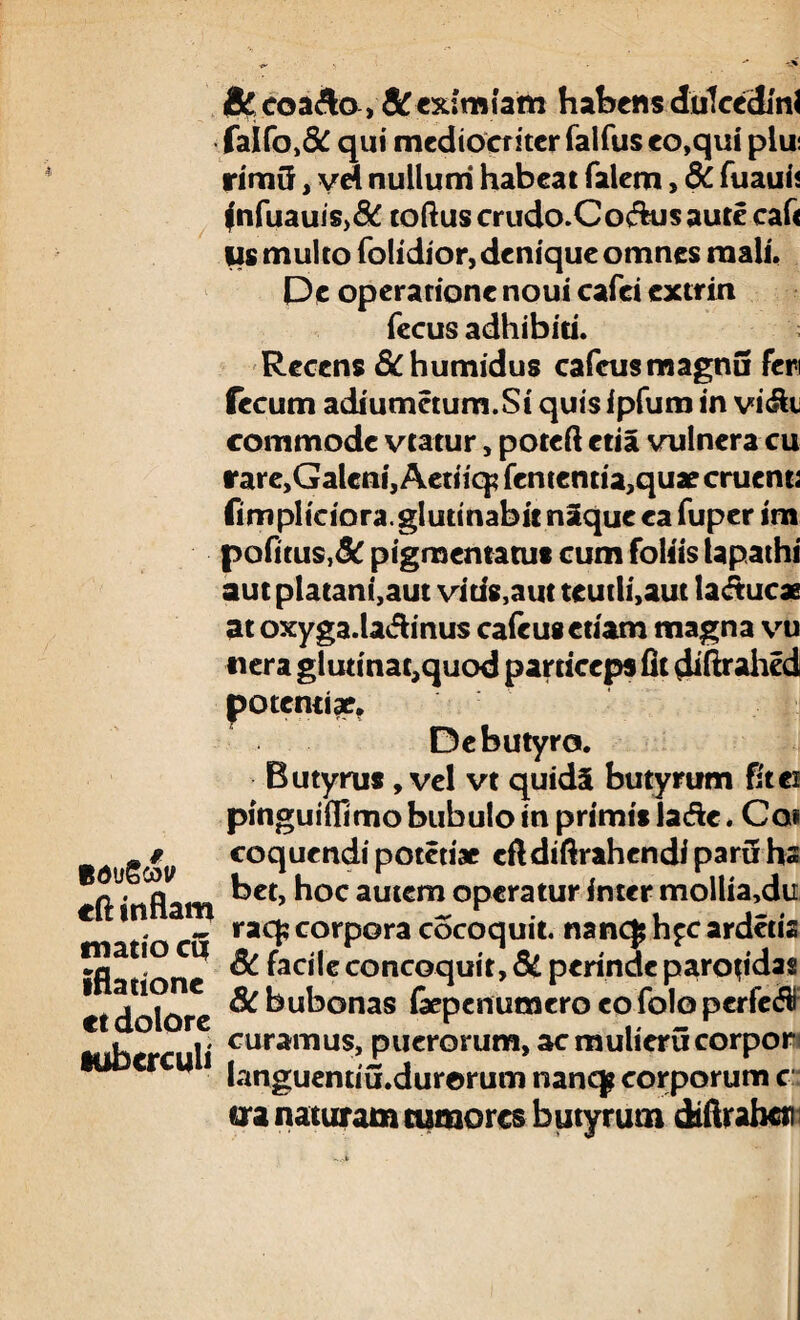 Bdt/Scov cft inflam mano cq iflatione et dolore tuberculi &, coa&o, & eximiam habens dulcedini faIfo>& qui mediocriter falfus eo,qui plui rimG, vd nullum habeat Talem, 6c fuauii fnfuauis>& toftus crudo.Co&us aure caf< Us multo folidior,deniqueomnes mali. De operatione noui cafei extrin fecus adhibiti. Recens &humidus cafcusmagnu feri fecum adiumetum.Si quisipfum in vi&i commode vtatur, poteft etia vulnera cu rare,Galcni, Aetiiq? fententia,quae cruenti fimpliciora.glutinabit naque ea Tuper im pofitus,& pigmentatus cum foliis lapathi aut platani,aut vius,aut teutli,aut lactucae at oxyga.la<fh'nus cafeusetiam magna vu «era glurinat,quod particeps fit diftrahed potentiae. De butyro. Butyrus, vel vt quid§ butyrum fit ei pinguiffimo bubulo in primislade. Coi coquendi potetiae eftdtftrahendi paru hs bet, hoc autem operatur inter mollia,du raq; corpora cocoquit. nanc^h^cardetis Sc facile concoquit, & perinde parotidas 8C bubonas (aepenumero eo folo perfer curamus, puerorum, ac mulicrucorpor languemiu.durorum nanqp corporum c ua naturam tumores butyrum dtftrabci)