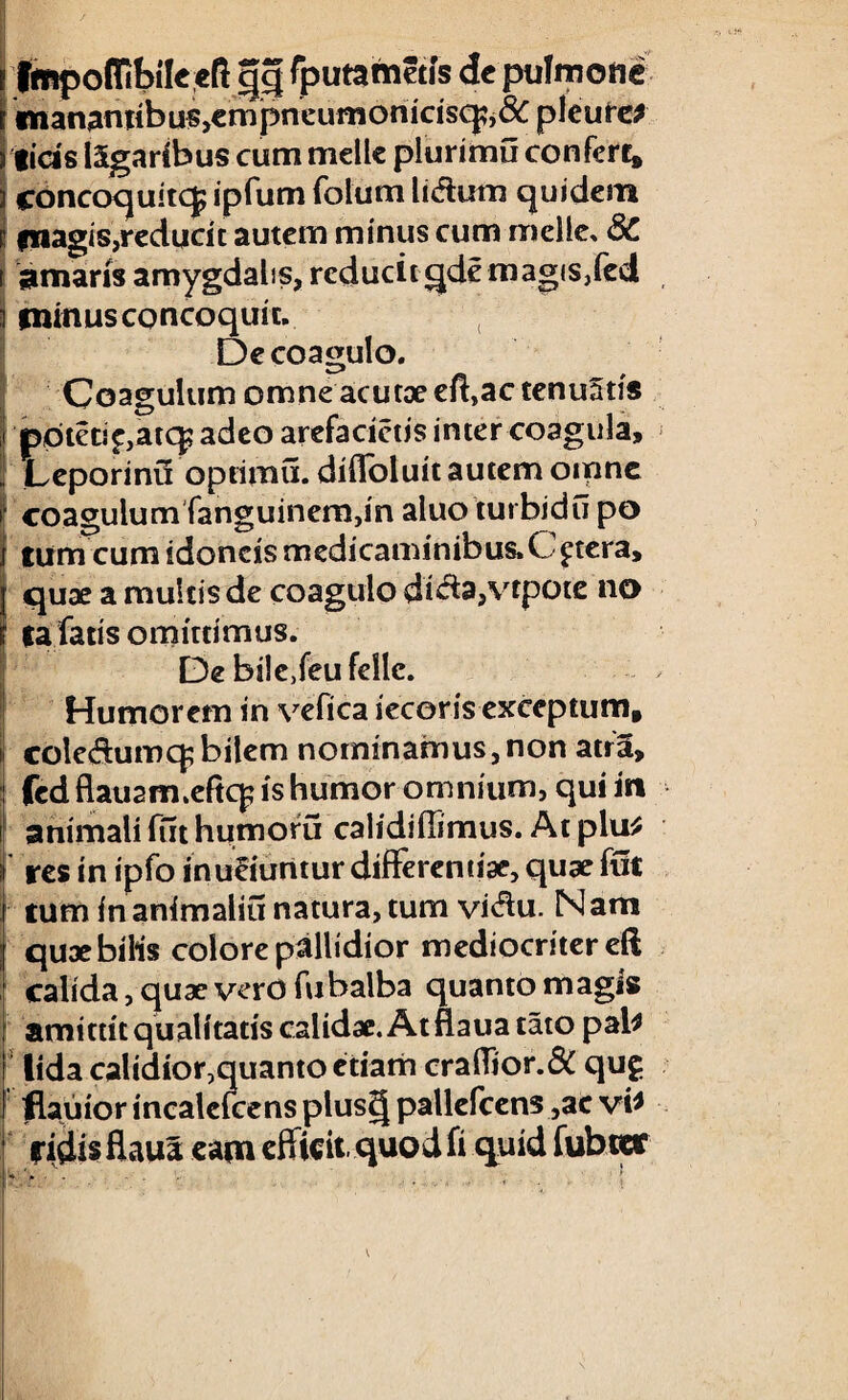 w; / Impoffibilc cft gg fputametis de pulmone «nanamibu$,empneumonicisq?j&pleure* lids ISgaribus cum meile plurimu confert, concoquitcj; ipfum folum lidum quidem fnagis,reducit autem minus cum meile, 8C amaris amygdalis, reducit qdemagisffed minus concoquit. De coagulo. I Coagulum omne acutae effac tenuatis ppteti£,atq; adeo arefacietis inter coagula, Leporinu optimii. difloluit autem omne I coagulum fanguinem,in aluo turbidu po tum cum idoneis medicaminibus.Cetera, quae a multis de coagulo dida,vtpote na tafatis omittimus. De biledeufellc. Humorem in vefica iecoris exceptum. cole&umcp bilem nominamus,non atra, fcd flati2m.eftc£ is humor omnium, qui in animali fut humoru calidiflimus. At plu* res in ipfo inuruntur differentiae, quae fut tum in animalia natura, tum vi$u. Nam quae bilis colore pallidior mediocriter eft calida, quae vero fu balba quanto magis amittit qualitatis calidae. At flaua tato pab lida calidior,quanto etiam craffior.& qug flauior incalefcens plus§ pallefcens ,ac vi* fidis flaua eam efficit, quod fi quid fubter