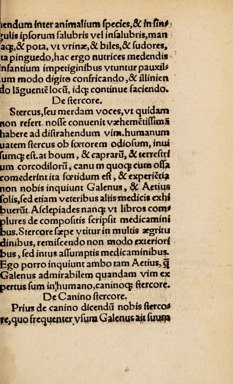 itnduni luter animalium fpedes,& fnfirif* 'ulis ipiorum falubris vel inialubri$,mati < aqp,dC pota, vt vrinae,& biles,& fudores, ta pinguedOjhac ergo nutrices medendis infantium impetiginibus vtuntur pauxil* um modo digito confricando ,d£ illiniert do l§guentelocu, id<$ continue faciendo. De ftercore. Stercus,feu merdam voces,vt quidam non refert. no(Teconuenitvaehemeti(Rma habere ad diftrahendum vim. humanum natem ftercus ob fperorem odiofum, mu* fumcf eft.at boum, 8C capraru, dC tcrreftri um corcodiloru, canu m quocp ciim offa comederint ita foetidum eft, & experieci? non nobis inquiunt Galenus, 9C Aetius folis,fedetiam veteribus aliis medicis exhl buerifc. Afclepiades nancf vt libros com* plures decompofuis fcripfit medicamini bus.Stercprefarpe vtiturin multis aegritu dinibus, reraifcendo non modo exteriori bus, ied intus affurnptis medicaminibus. Ego porro inquiunt ambo tam Actius, c| Galenus admirabilem qqandam vim ex pertus fum m;humano,caninocg ftcrcore. De Canino ftercore. Prius de canino dlcendu nobis ftcrco* tre,quo frequenteryfum Galenus ait luum