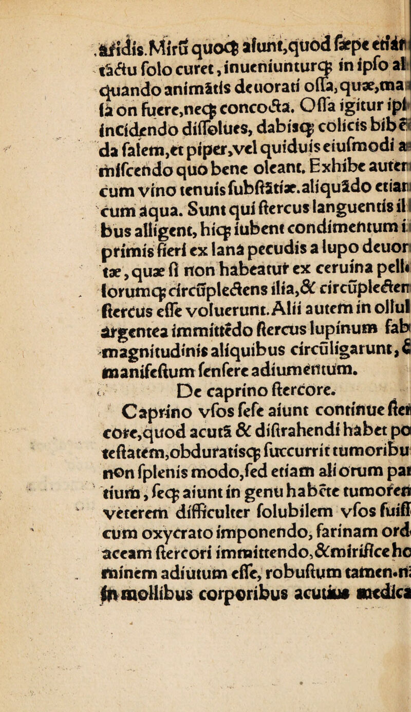 .afiiiis.Miru quo£| afum,quod Ixpt triif taflu folo curet .inueniunturcp in ipfo al quando animatis deuorati ofIa,qu3e>maH (a on Fucrc,necf coneoifta. Ofla igitur ipl Incidendo diflolues, dabisq! colicis bibe< da fatem,tt piper >vel quiduis eiufmodi m mifcendo quo bene oleant. Exhibe autem cum vino tenuis fubftStiae.aliquSdo etiam cum aqua. Sunt qui ftercus languentis il bus alligent, hic$ iubem condimentum ii primis fieri ex lana pecudis a lupo deuor tae, quae fi non habeatur ex ceruina pelli forum q; drcfipledens ilia,& circupleden ftercus efle voluerunt. Alii autem in ollul argentea immittedo ftercus lupinum fab magnitudinis aliquibus circuligarunt, 6 manifeftum fenfere adiumentum. < De caprino ftertrore. Caprino vfos fefe aiunt continue fteti core,quod acutS 6c diftrahendi habet po teftatem,obduratisq fuccurrit tumoribu nonfpienismodo,fed edam aliorum pai liura, fecp aiunt in genu habete turaoferi veterem difficulter folubilem vfos fuifi cum oxycrato imponendo, farinam ord aceam ftercori immittendo,&mirificehc minem adiutum efle, robuftum tamemni 4n mollibus corporibus acuuus medies
