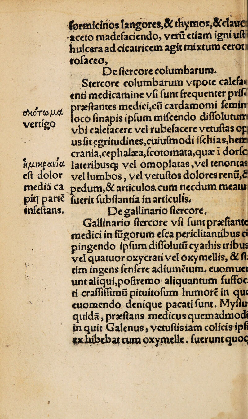 formicinos langores,&thymos,&ciaud aceto madefaciendo, veru etiam igni ufii hulcera ad cicatricem agit mixtum cerot i rofaceo. De fiercore columbarum. Stercore columbarum vtpote calefit enti medicamine vfi funt frequenter prifi . , praeftantes medici,cu cardamomi femin °T'ao locofinapisipfummifcendo diflblututri vertigo . cajcfaccrc vel rubefacere vetuftas op; usfit pgritudines,cuiufmodi ifchia$?hetfci f crania,cephalaeajfcotomatajqu* l dorfc; <*!/'* lateribuscp vel omoplatas ,Vel tenontas eft dolor Vel lumbos, vel vetuftos dolores rcnu,d media ca pedum,& articulos.cum necdum meatu pitj parte fueric fubftantia in articulis* •nfcftans. De gallinario ftercore. Gallinario ftercore vfi funtpraefiante medici in fugorum efca periclitantibus ci pingendo ipfumdiflblutu cyathis tribus vel quatuor oxycrari vel oxymellis, 8C. fi; tim ingens fcnfere adiumetum* euomuei unt aliqui,poftremo aliquantum fuffoc ti crafliffimu pituitofum humore in qu< cuomendo denique pacati funt. Myiiu qtrida,praeftans medicusquemadmodi in quit Galenus, vetuftisiam colicis ipfi inhibebat cum oxymclic • fuerunt quot;