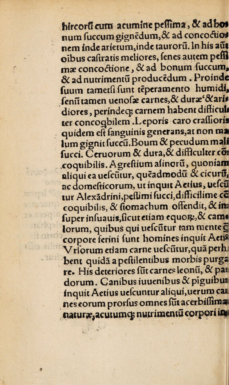 Wf corti cum acumine peflima > Se adbof num fuccum gignedum,6£ ad conco&io# nem inde arietum,indc tauroru. In his aut oibus caftratis meliores, fenes autem pefii tnx conco&ione, 3C ad bonum fuccum, 6C adnutrimentu producedum . Proinde fuum tametfi funt teperamento humidi, fenu tamen uenofae carnes, & durae^arii' diores, perindeq; carnem habent difficuli ter concoqbilem .Leporis caro craffioria quidem eft fanguinis generans,at non raa Ium gignitfuccu.Boum 8C pecudum mali fucci. Ceruorum 8C dura,& difficulter co* xoqtiibilis.Agreftiumahncru, quoniam aliqui ea uefcutur, queadmodu 3C cicurUj ac domefticorum, ut inquit Actius, uefcu tur Alex5drini,peilimi fucci?difficih’me ce coquibilis, 8c ftomachum offendit, 8citiai fuperinfuauiSjficutetiam equoi&>& cami lorum, quibus qui uefcutur tam tnentef corpore ferini funt homines inquit AetiS Vrforum etiam carne uefcutur,qu2 perh, bent quidaapeftilentibus morbis purga re. His deteriores fut carnes leonu, 8c pat dorum. Canibus iuuenibus 8c piguibus inquit Actius uefcuntur ahqui,uerum cas nes eorum prorfus omnes iut acerbiflimss natursc,acutumcj nutritncmu corpori ifip