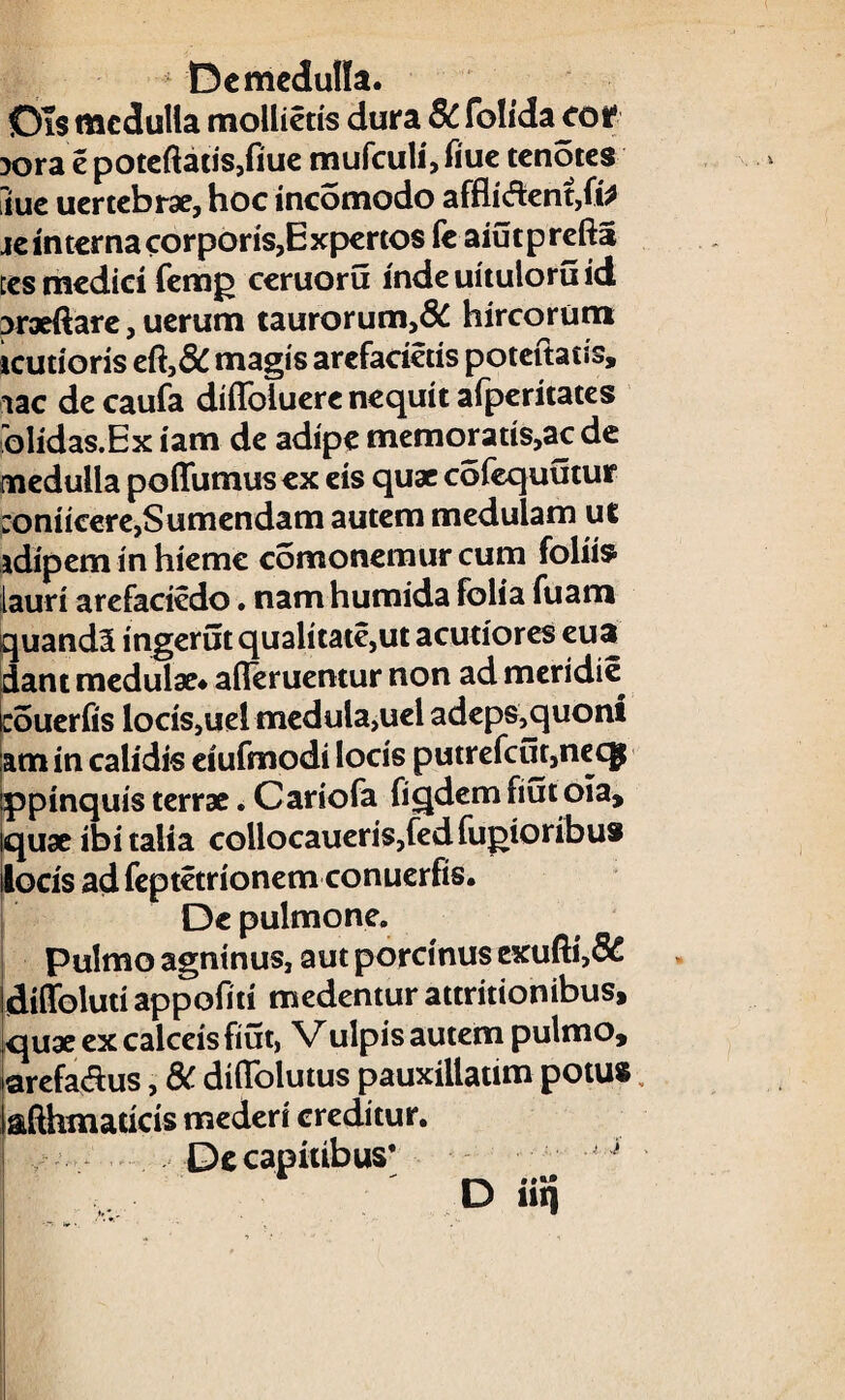 De medulla. Dis medulla mollietis dura 8C folida cof 3ora e poteftatis,fiue mufculi,fiue tenotes Sue uertebrae, hoc incomodo affligent, te interna corporis,Expertos fe aiutprefta ccs medici femg ceruoru inde uituloru id Draeftare, uerum taurorum,& hircorum icutioris eft,& magis arefacietis poteftatis, iac de caufa diflbluere nequit afperitates olidas.Ex iam de adipe memoratis,ac de medulla poffumusex eis quae cofequutur :oniicere,Sumendam autem medulam ut adipem in hieme comonemur cum foliis lauri arefaciedo. namhumida folia fuam quand5 ingerut qualitate,ut acutiores eua dant medulae* afieruentur non ad meridie couerfis locis,uel medula,uel adeps,quont am in calidis eiufmodi locis putrefcut,necg ppinquis terrae. Cariofa figdem fiut ola, iquae ibi talia collocaueris,fedfujMoribu» locis ad feptetrionem conuerfis. De pulmone. Pulmo agninus, aut porcinus exufti,& diffoluti appofitt medentur attritionibus, quae ex calceis fiut, Vulpis autem pulmo, arefadus, & diflolutus pauxillatim potu* afthmaticis mederi creditur. De capitibus*