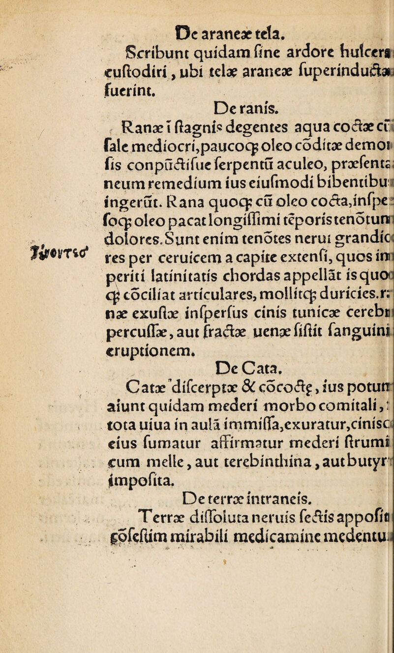 / Jiwmc* De araneae tela. Scribunt quidam fine ardore hulccri cuftodiri, ubi telae araneae fuperindu&ai fuerint. De ranis. Ranae I ilagnis degentes aqua codae cf fale mediocri,paucoc£ oleo coditae demor fis conpiidifueferpentu aculeo, praefents. neum remedium ius eiufmodi bibentibui ingerut. Rana quoq; cu oleo coda,infpe foq; oleo pacat longifllmi teporis tenotun i dolores,Sunt enim tenotes nerur grandic res per ceruicem a capite extenfi, quos im periti latinitatis chordas appellat is quo; cociliat articulares, mollite^ duricies.r: nae exuilae infperfijs cinis tunicae cerebm percuflae,aut fradae uenpefiftit fanguini eruptionem. De Cata. Catae difeerptoe 8C cocod^, ius potun aiunt quidam mederi morbo comitali,: tota uiua in aula imminTa,cxuratur,cin!SC cius fumatur affirmatur mederi ftrumi cum meile,aut terebindiina,autbutyri jimpofita. De terrae intraneis. Terrx didolutaneruss fcdisappofifl f ofeftim mirabili medicamine medentur