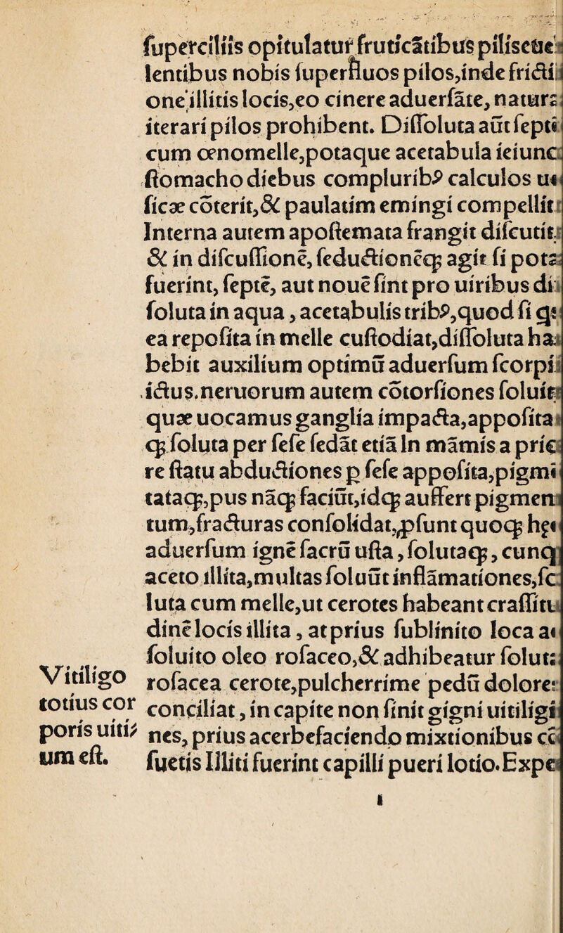 fupereiliis opitulatur fruticatibus piliscae: lentibus nobis fuperfluos pilos,indefri&fi oneillitis locis,eo cinere aduerfate, natura iterari pilos prohibent. Difibluta aut fepti cum oenomelle,potaque acetabula ieiunc ftomacho diebus compluribP calculos m Hcx coterir,& paulatim emingi compellit Interna autem apoftemata frangit difcutit! $C in difcuflione, fedu&ioneq; agit fi pota fuerint, feptc, aut noue fint pro uiribus di foluta in aqua, acetabulis tribP,quod fi gi ea repofita in meile cuftodiat,difloluta ha* bebit auxilium optimuaducrfumfcorpii idus.neruorum autem cotorfiones foluits quae uocamus ganglia impaAa,appofita q? foluta per fefe fedat etia In mamis a pric re ftatu abdutfiones p fefe appofita,pigmi iataq?,piis naq? faciutjidcp auffert pigmem tum,fra&uras confolidat„pfuntquoqs hft aduerfum igne facru ufta, folutaq;, cunq aceto iliita,multas foluut inflamationes,fc luta cum meile,ut cerotcs habeant craffitt dine locis illita, at prius fublinito locaa« foluito oleo rofaceo,& adhibeatur folut: Vitiligo rofacea cerote,pulcherrime pedu dolore; totius cor conciliat, in capite non finit gigni uitiligi poris uiti* ncs? prius acerbefaciendo mixtionibus cc um eft. fuetis Illiti fuerint capilli pueri lotio. Expc*
