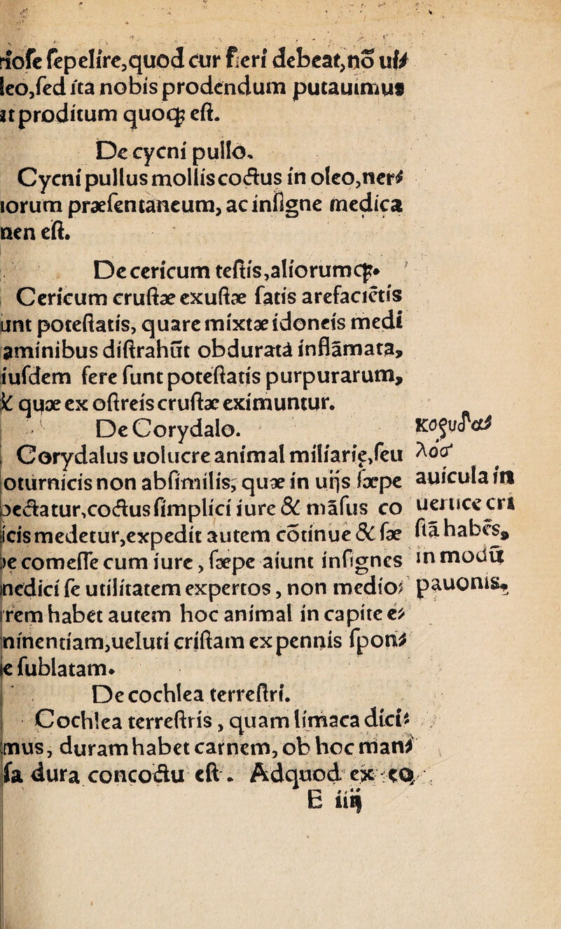 rfofc fepelire,quod cur fieri debeat,no utt leo,fedita nobis prodendum putauimuf n proditum quoq? eft. De cycni pullo, Cycni pullus mollis codus in oleo,ner* iorum praefentaneum,acinflgne medica nen eft. Decericum teftis,aliorum c]?* Cericum cruftaeexuftae fatis arefacietis unt poteftatis, quare mixtae idoneis medi aminibus diftrahut obdurata inflamata, iufdem fere funt poteftatis purpurarum, k qux ex oftreis cruftae eximuntur, i DeCorydaio. u<ret! Corydaiusuolucre animal miliarie/eu oturnicis non abfimilis, quae in urjs ixpe auicula ia 3edatur,codusfimpliriiure& mafus co Uerucecri icis medetur,expedit autem cotinue&fae fla habes, >e comeffe cum iure, fsepe aiunt infigncs inmoduf medici fe utilitatem expertos, non medio? pauonis, i rem habet autem hoc animal in capite c* minendam,ueluti criftam ex pennis fpoti* e fublatam. De cochlea terreftri. Cochlea terreftris, quam lirnaca dici* mus, duram habet carnem, ob hoc man* fa dura co neo du eft . Adqdiod ex