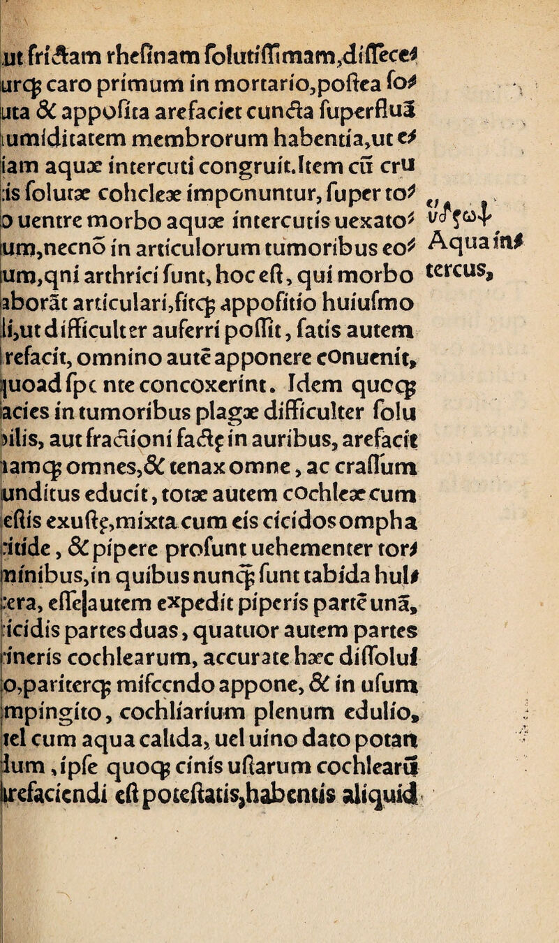 ut frigam rhefinam foltiti {Ti ma m,d i (Tece* urcf caro primum in mortario,poftea fot Lita 8C appoOta arefaciet eunda fuperflua lumiditatem membrorum habentia,ut O iam aquae intercuti congruit.hem cu crU ;is foluroe cohcleoe imponuntur, fuper to* io uentre morbo aquoe intercutis uexato* mm,necno in articulorum tumoribus eo* ium,qni arthrici funt, hoc eft, qui morbo aborat articulari,fitcf appofitio huiufmo li,utdifficulter auferri poflit, fatis autem ! refacit, omnino aute apponere conuenit, jjuoadfpc nteconcoxerint. Idem queq; iacies in tumoribus plagae difficulter folu pilis, aut fradioni fadj in auribus, arefacit lamq; omnes,dC tenax omne, ac craflum unditus educit, totae autem cochleae cum ledis exuft^mixtacum eis cicidosompha ritidc, 8Cpipere profunt uehementer tor* (ninibus,in quibus nuncp funt tabida hull ;:era, effejautem expedit piperis parte una, icidis partes duas, quatuor autem partes fineris cochlearum, accurate haec diffolui ;o,pariterq; mifccndo appone, 8C in ufum jmpingito, cochliarium plenum edulio, tel cum aqua calida, uel uino dato potata Ilum ,ipfe quoq? cinis udarum cochlearii irefacicndi cftpoteftatisjhabcntis aliquid Aquam# tercus.