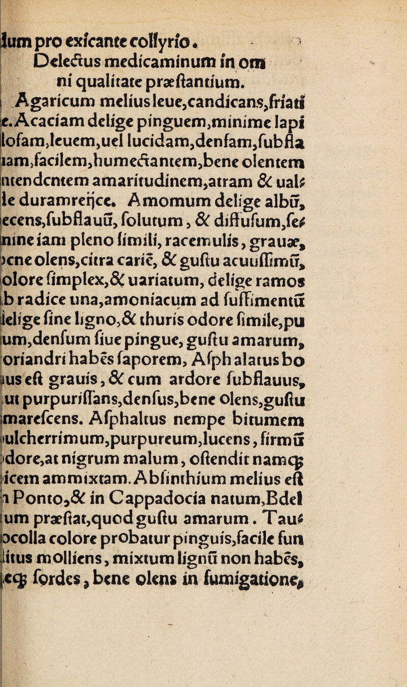 Ium pro exfcante collyrio. Deledus medicaminum in om ni qualitate praedantium, i Agaricum melius leue,candicans,friati e. Acaciam delige pinguem,minime lapi llofam,leuem,uel lucidam,denfam,fubfla lam^acilemdiumedantemjbene olentem intendentem amaritudinem,atram & uab le duramreijce. Amomum delige albir, iecens,fubflauu, folutum, & diffufum,fe# mine iam pleno fimili, racemulis, grauae, >cne olens,citra carie, 8C guftu acuuflimu, olore ftmplex,& uariatum, delige ramos ib radice una,amoniacum ad fufftmentu ielige fine ligno,& thuris odore fimile,pu ium,denfum fiue pingue, guftu amarum, oriandri habes faporem, Afph alatus bo uus eft grauis, 8C cum ardore fubflauus, im purpurifTans,denfus,bcne olens,guftu marefeens. Afphaltus nempe bitumem iiulcherrimum,purpureum,lucens, firmu >dore,at nigrum malum, oftendit namcg icetn ammixtam. Ablinthium melius eft p Ponto3& in Cappadocia natum,Bdel Ium praeftat,quod guftu amarum. Tau* ocolla colore probatur pinguis,facile futi iitus molliens, mixtum lignti non habes, |cc$ fordes , bene olens tn fumigatione*