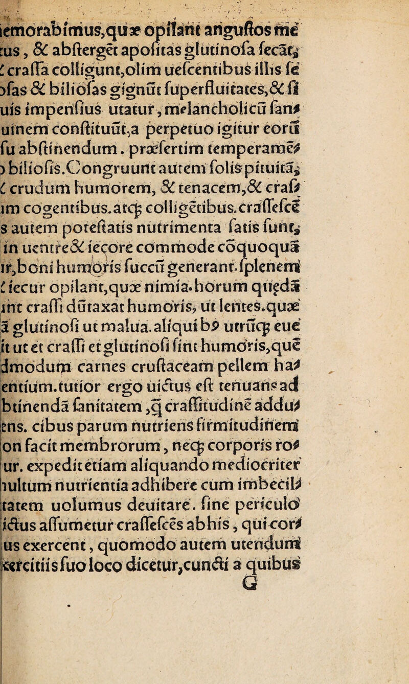 ':«s 4^. - f -f. iemorafefmus,qii3e opilarit anguftos mi tus, 8C abfterget apofltas gliitinofa fecac* ' crafTa colligunt,olim uefcentibus illis fe 3fas 3C biliofas gignut fuperfiuitates,& fi uis imperiflus utatur ,mdanch6licu lan* uinem conftituut.a perpetuo igitur eorii fu abftinendum. prxfertim temperame* >bi[iofls.CongruuntautemfoliSpituita* C crudum humorem, 8C tenacem,6C craf* im cogentibus.atcp colligetibus.eraflefcS s autem poteftatis nutrimenta latis furit* in uentre& iecore commode cdquoqu* ir,boni humoris fuccu gerieranrfplenemi C iecur opilant,qux nimia.horum qu^da int crafli dutaxar humoris, ut lentes.quae 3 glurinofi utmalua.aliquibp utrucp eue it ut et crafli etglutinofi fint humoris, que dmodum carnes cruftaceam pellem ha* entfiim. tutior ergo uidus efi: tenuans ad btinenda (annatem ,q craffitudme addu* ens. cibus parum nutriensfirmitudiriernt on facit membrorum, nec£ corporis ro* ur. expediteriam aliquandomediocriter bultum nutrientiaadhiberc cum imbccil* tatem uolumus deuitare. fine periculo idus aflumetur craflfefces ab his, qui cor* us exercent, quomodo autem utendurri kercitiisfuoloco dicetur,eundi a quibus G