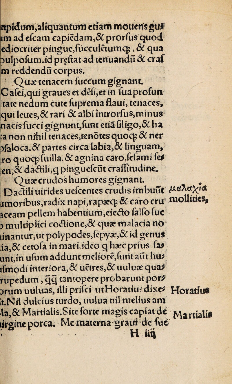 irspKJum,aliquantum etiam mouen§ gtil ii m ad efcam capiedam,& prorfus quod ediocmer pingueXucculctumq;, & qua aulpofum.id prodat ad tenuandu 8C craf m reddendu corpus. Quae tenacem fuccum gignant. Cafei,qui graueis et defi,et in fuaprofuti tace nedum cute fuprema flaui, tenaces, qui leues,& rari 3c albi introrfus,minus nacfs fucci gignunt/imt etia filigo,& ha :a non nihil tenaces,tenotes quocf 8c ner }fak>ca.& partes circa labia,6C linguam, ,ro quoc^fuilIa.&agnina caroXefami fel en,& da&ili,q pinguefeut craflitudine. Quaecrudoshumoresgignanc. , Dachli uirides uefcentes crudis imbuut amoribus,radix napi,rapaeq; SC caro cru mollities# aceam pellem habentium,eiedo falfo lue ) multiplici co&ione,8C quae malacia no iinantur,ut polypodes,fepyx,& id genus ia,& cetofa in mar i, ideo q haec prius fa* unt,in ufum addunt melioreXunt aut hu* ifmodi interiora,8C uetres,8C uuluoequa* rupedum, qq tantopere probarunt por* Drum uuluas, illi prifei utHoratiusdixc* Horatlu# it.Ni‘1 dulcius turdo, uulua nil melius ara i\a,& Martialis.Site forte magis capiat de Mar|jalit lirgine porca. Me materna graui de (u£ H iiq