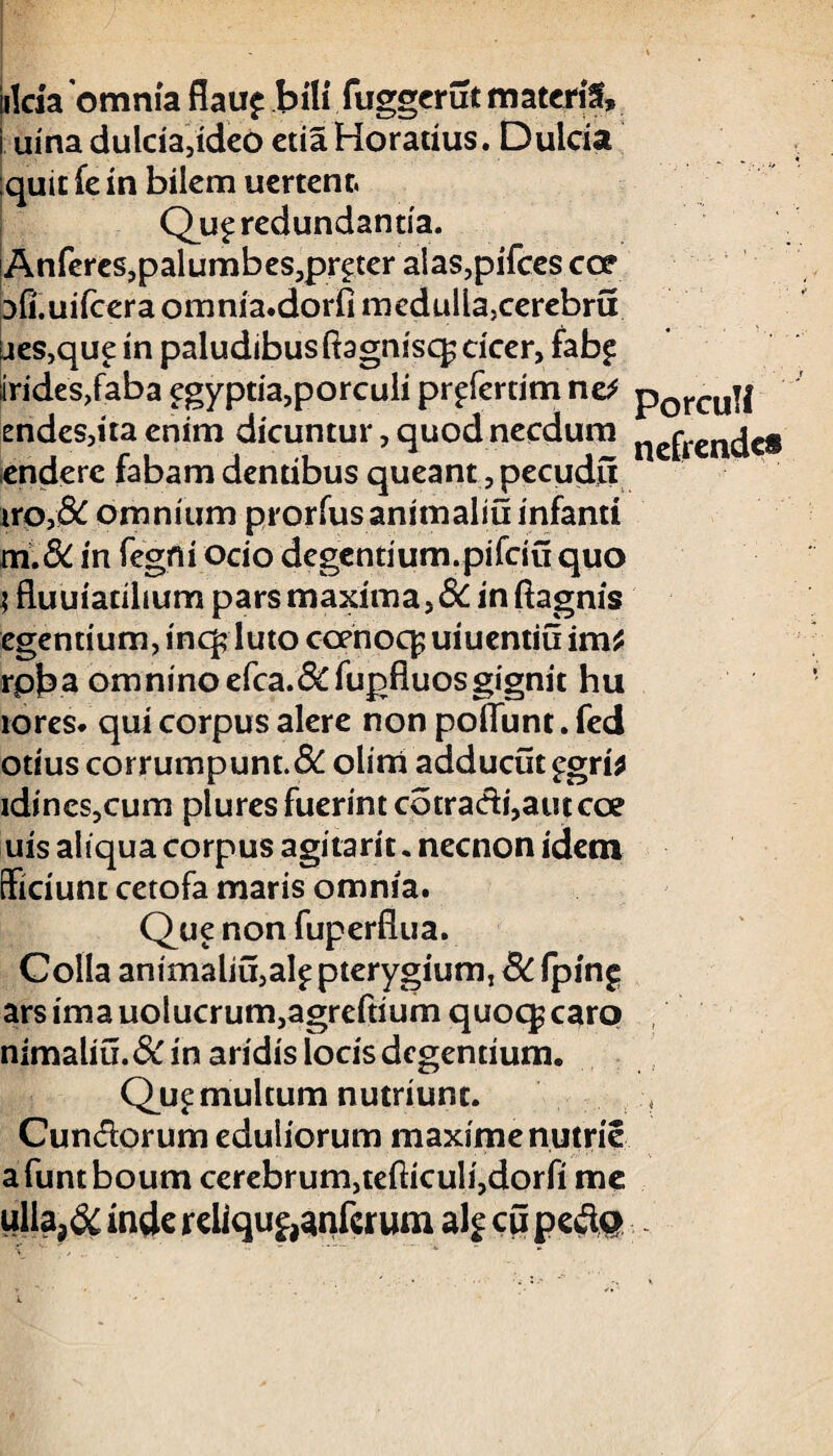 jilda omnia flau£ bili fuggerut materis, urna dulcia,ideo etia Horatius. Dulcia quit fe in bilem uertenr. Qu£ redundantia. !Anferes,palumbes,pr£ter alas,pifces caf Dfi.uifcera omnia.dorfi medulla,cerebra aes,que in paludibus Ragnisc^ cicer, fab£ irides,faba egyptia,porculi pr^fertim ne* porcu|| endes,ita enim dicuntur, quod necdum ncfrcndcs enderc fabam denubus queant, pecudu iro,& omnium prorfusanimaliu infanti m.& in fegni ocio degentium.pifciu quo | fluuiacilium pars maxima,6C in ftagnis egentium, inq? luto ccenoq^ uiuentiu im* rpba omninoefca.&fupfluosgignit hu rores, qui corpus alere non poliunt. fed otius corrumpunt. 8c olim adducut £gri* idineSjCum plures fuerint cotradi,autcce uis aliqua corpus agitarit«necnon idem Sidunt cetofa maris omnia. Que non fuperflua. Colla animaliu,al£ pterygium, 8c fping ars ima uolucrum,agreftium quoq; caro nimaliu.& in aridis locis degentium. Que multum nutriunt. Cundorum eduliorum maxime nutrie afuntboum cerebrum,tefticuli,dorfi me ullaj& inde reliqu&anfcrum alf cu pe&Q