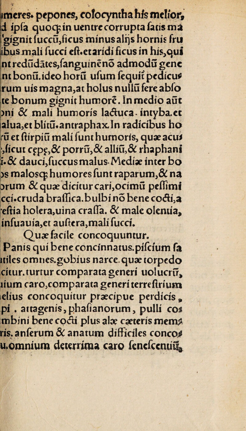 «meres, pepones, cofocyntha his melior® d ipfa quoqjin uentrecorrupta facis ma igignitfiiceu,ficus minusalrjshornis fru ihusmali fucci eft.etaridi ficus in his,qui ntredudates,fanguineno admodu gene ntbonu.ideohoru ufum fequit pedicu* irum uis magna,at holus nullu fere abfo te bonum gignit humore. In medio aut )ni 3C mali humoris la&uca* intyba.et ialua,et blitu.antraphax.In radicibus ho ru et ftirpiu mali funt humoris, quae acu* ,ficut C£p£,& porru,& alliu>& rhaphanl u8c dauci,fuccusmalusMediae inter bo )s malosq; humores funt raparum,& na i^rum 8C quae dicitur cari,ocimu peffiml cci.cruda braffica.bulbi no bene co<Si3a efiia hotera,uina craffa. 8C male olentia, infuauia,et auficra,mali fucci. Quae facile concoquuntur. Panis qui beneconcinnatus.pifcium fa itiles omncs.gobius narce, quae torpedo citur. turtur comparata generi uolucru, lium carojcomparata generi terrefirium idius concoquitur praecipue perdicis , pi . attagenis,phafianorum, pulli eos mbini bene co<fti plus alae caeteris mem$ ris. anferum 8c anatum difficiles conco# u,omnium deterrima caro iencfccmi%