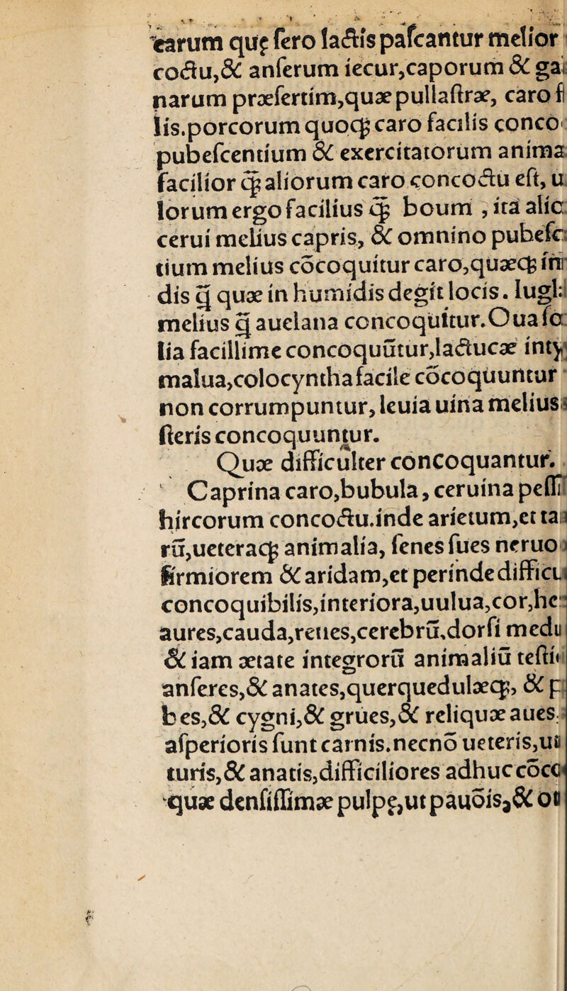 % t '< ' * ; . . . ■ • v;_, carum qu£ fero lactis pateantur metior co£u,& anferum iecur,caporum & ga* narum praefertim,quaepullaftr3e, caro! Iis.porcorum quocg caro facitis conco*: pubefeentium & exercitatorum anima facilior cg aliorum caro concodu eft, u lorum ergo facilius cg boum , ita alie cerui melius capris, bC omnino pubefc tium melius cocoquitur caro,quaecfc mr dis q quae in hurnidis degit locis. lugb melius qauelana ccncoqultur.Ouafc lia facillime concoquutur,laducae inty malua>colocymha facile cocoquuntur non corrumpuntur, leuia uina melius ^ fteris concoquuntur. Quae difficulter concoquantur. Caprina caro,bubula, ceruina pefli hircorum concotfu.inde arietum,cttaa ra,ueteracf animalia, fenesfues ncruo Krmiorem bC aridam,et perindedifficu concoquibilis,interiora,uulua,cor,hc aures,cauda,reues,cerebrffidorfi medii &iam aetate integroru animaliu tefti» anferes,& anates,querquedulaecp, bC p bes,& cygni,& grues,3C reliquaeaues afperioris funt carnis.necno ueteris,ue turis, 8C anatis,difficiliores adhuccocc qux denfiffimaepulp£,utpauois3& oo