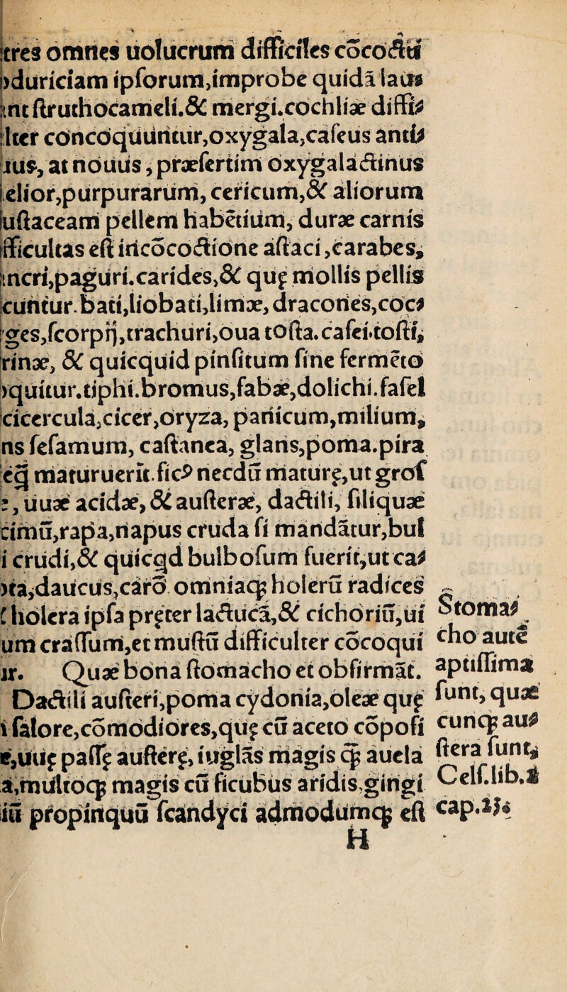 icrcs omties uolucrum difficiles coco^ti )duriciam ipforum,improbe quida latra kht ftruthocameli.& mergi.cochliae diffla jltcr concoquuntur, oxygala, cafeus antfc jus, at nouus, praefertim oxygaladinus i elior, purpurarum, cericum,& aliorum luftaceam pellem habetium, durae carnis ifficultas efl iricocodione aftaci ,carabes, mcri,paguri.carides,& qu£ mollis pellis cuntur. batt,liobati, limae, dracortes,coc* ges,fcorpi],trachuri,oua tofta.cafei.toil:!j rinae, 8C quicquid pinfitum fine fcrmeto )quuur.tiphi.bromus,fab3e,dolichi.fafel cicercula,cicer,oryza, panicum,milium, ns fefamum, caftanea, glans,poma.pira ec| maturuerit ftc£ necdu maturam grof :, liuae acidae, 8C aufterae, daditi, filiquae cimu,rapa,napus cruda fi mandatur,bul i crudi,& quicqd bulbofum fuerit,ut ca* )tajdaucus,caro omniaq^holeru radices ~ t holera ipfa procer la<fluca,& cichbriu,ui' Stoma^ um cra{Turri,etmuftu difficulter cocoqui c“° aut^ jr. Quae bona ftomacho et obfirmat. apufTima Da&ili aufteri,poma cydonia,oleae quf ^unt> 91132 vfalore,comodiores,qufcu aceto copofi cuncgau* e,uu£ paff^ auftere, iuglas magis cp aucla a,mUltocp magis cuficubus aridis gingi Celf.lib,* iti propintquij fcandyci adrriodumcj efl cap.ij< H