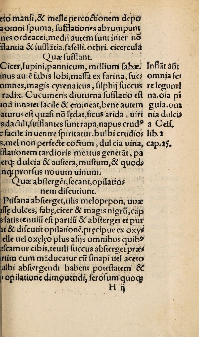 eto manfi',& rnelfeperco$ionem depd a omni fpuma, fufflationes abrumpunt nes ordeacei,medn autem funt inter n5 [flantia &fufflatia.fafelIi.ochri. cicercula Quaefufflant. Cicer,!upini,pannicum, milliurri fabae. Inflat aut inus au:e fabis lobi,mafla ex farina,fuc* omnes,magis cyrenaicus, filphti fuccus radix. Cucumeris diuturna fufflatio eft tod innatet facile 8C emineat,bene autctri aturuseftquafi no ledat,ficus arida . uiri s da<5Uli,fufflantes funt rapa,napus crud9 : facile in uentrefpiritatur.bulbicrudio? fflationem tardioris meatus generat, pa erq? dulcia &auftera,muftum,& quocb ;inq?prorfus nouum uinum. Quae abflerget,fecant,opilatio^ nem difcutiunt. Ptifana abflerget,tilis melopepon, uuae ifl^ dulces, fab^,cicer 8C magisnigru,cap> i; fatis cenuiu eft partiti 8C abfterget et pur jit 8C difcutit opilationc,prfcipue ex oxy^ lelle uel ox^o plus alrjs omnibus quib^ dcamur cibis,teutli fuccus abftergecpratf irtim cum maducatur cu flnapi ilei aceto iulbi abflergendi habent poteftatem 8C j> opilatione dimpuendi, ferofum quocg Hij omnia fe$ re legumi na.ota pi guia.om nia dulci! a Celf. Iib.2