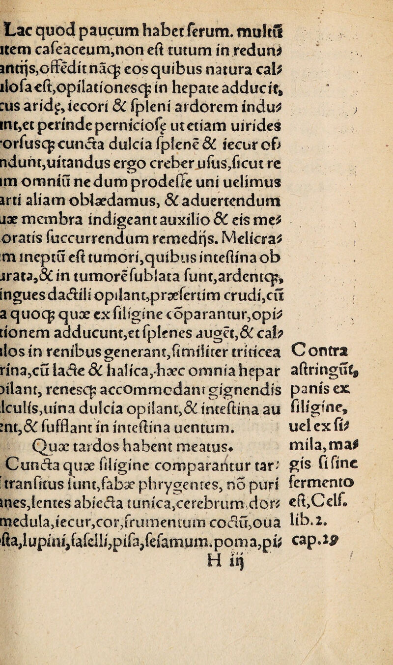 Lac quod paucum habet ferum, multi! item cafeaceum,non eft tutum in redun * antrjs,orFcdit nacj eos quibus natura cab ilofa eft,opilationescf; in hepate adducit» cus arid^iecori 8c fpleni ardorem indu£ . , mt,et perinde perniciof^ utetiam uirides orfusq? eunda dulciafplen€& jecur of; nduht,uitandus ergo creberufus/icut re im omniu nedum prodefie uni uelimus arti aliam oblaedamus, & aduertendum nae membra indigeant auxilio &C eis me* oratis fuccurrendum remed^s. Melicra* mmeptuefi tumori,quibus inteftinaob jrata,& in tumore fublata funt,ardentq?» ingues dadili opilanupraeferum crudi,cu a quoq? quoe ex fiiigine coparantugopi* tionem adducunt,etfplenes auget, SC cab ilos in renibus generant,fimiiirer triticea C ontra rina,cu lade Sc halica,haec omniahepar aftringuf» )ilant, renesq? accommodant gignendis panis ex IculiSjuina dulcia opilant,&inteftina au fiiigine, mt,&iiifflantin intefiina uentum. uelexfi* Quce tardos habent meatus# mila,ma# Cunda quae fiiigine comparantur tar' gts fi fine i tranfitus funt,fabae phrygemes, no puri fermento mes,lentes abieda tunica,cerebrum do0 eft,CelL medula,iecur,cor?frumentum codu,oua lib.l. »fta,lupini,(afeili,pifa/efamum.Doma,p^ cap.J^ H fi)