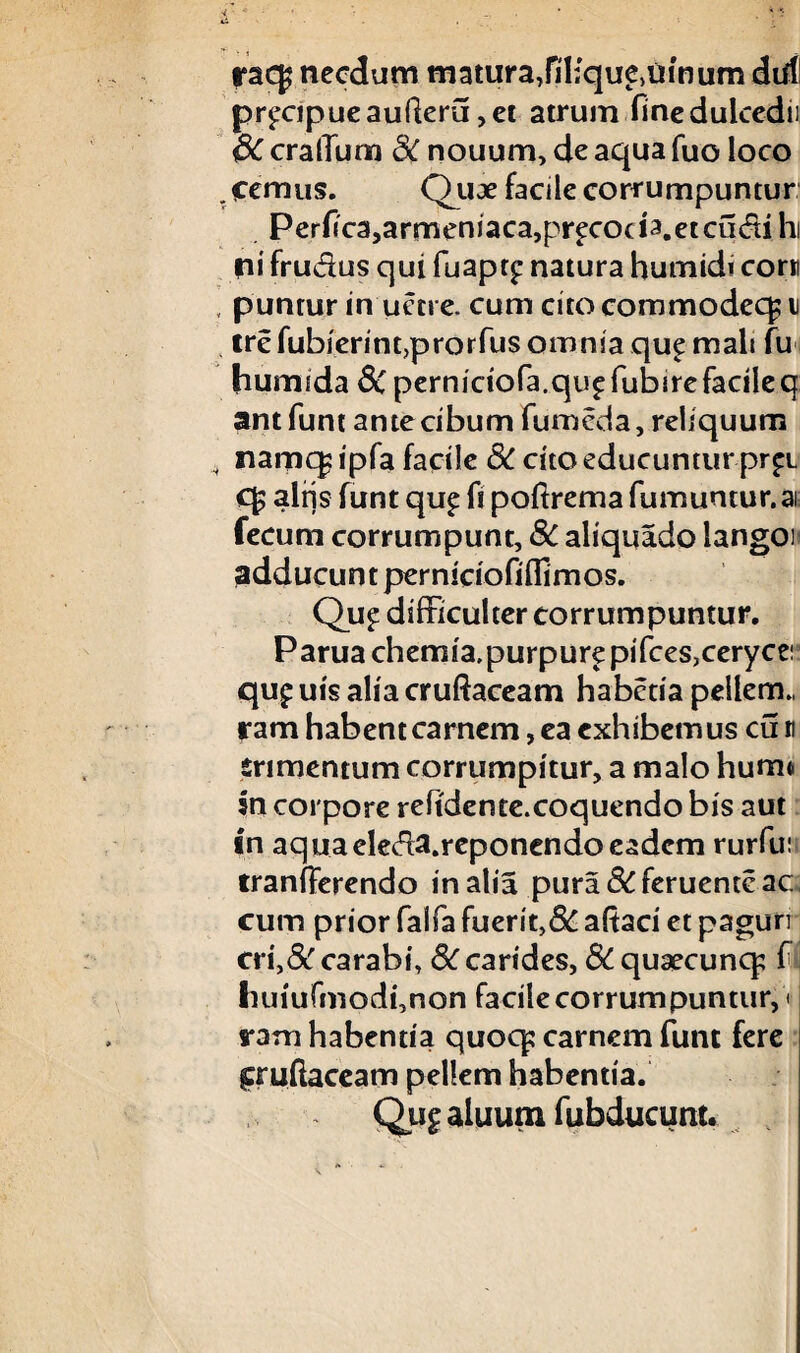 racg necdum matura,fil;quetuinum dirf! pr£Cjpueaufteru,et atrum finedulcedii SC cralTum 8C nouum, de aqua fuo loco .femus. Quae facile corrumpuntur Perflca,armeniaca,precoci3.etcu(fii hi ni frudus qui fuapq* natura humidi corr , puntur in uetre. cum cito commodeq; ii trefubierintjprorfus omnia qu£ mali fu humida 8C perniciofa.qu^ fubirefacile q antfunt ante cibum fumcda, reliquum nam(| ipfa facile 3C cito educuntur pr£i C£ aliis funt qu£ li poftrema fumuntur. at fecum corrumpunt, 8c aliquado langon adducunt perniciofiflimos. Qu£ difficulter corrumpuntur. Paruachemia.purpurepifces,ceryce! qu£ uis alia cruftaceam habena pellem., ram habent carnem, ea exhibemus cu n erimentum corrumpitur, a malo humt In corpore reftdente.coquendo bis aut In aquaeleda.reponendo eadem rurfu: tranfferendo in alia pura&feruenteac cum prior falfa fuerit,8C aftaci et paguri eri,&' carabi, Sccarides, £>C quaecuncp f i Imiufmodfnon facilecorrumpuntur, < ram habentia quoqs carnem funt fere fruftaceam pellem habentia. Qu£ aluum fubducum.