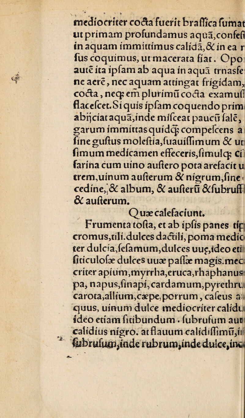 ut primam profundamus aqua,confefl in aquam immittimus calida,8C in ea r fus coquimus, ut macerata fiat. Opo: aute ita ipfam ab aqua in aqua trnasfe ne acre, nec aquam attingat frigidam, coda, neq: em plurimu coda examud flacefcet.Siquis ipfam coquendo primi abrjciat aqua,inde mifceac paucu fale, garum immittasquidcj? compefcens a fineguftus molcftia,fuauifl1mum 8C ut: fimum medicamen effeceris,fimulq; Ci farina cum uino auftero pota arefacit u trcm,uinum aufterum 8c nigrum,fine t cedine,’&: album, 8C aufteru &fubruff 6c aufterum. Quae calefaciunt. Frumenta tofta, et ab ipfis panes tip cromus,tili.dulces dadili, poma medie cer dulda,fefamum,dulces uup,ideo edi fidculofae dulces uuae paflae magis.mec criter apium,myrrha,eruca,rhaphanus pa, n a pus,fin api, carda mum, pyrethri carota,allium,caepe, porrum, cafeus a; quus, uinum dulce mediocritercalidt ideo edam fitibundum. fubrufum auti calidius nigro, atflauum calidifllmu,ii