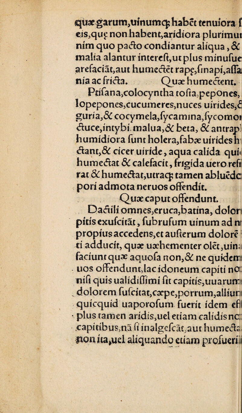 quae garum,ulnumq; habet tenuiora i eis?qu£ non habent,aridiora plurimut nim quo pado condiantur aliqua, SC malia alantur intercft,utplus minufue arefaciat,aut humedet rap^finap^afla niaaefrida. Quaehumedent. Prifana,colocynthatofta,pepones, lopepones,cucumeres,nuces uirides,£ guria,&cocymela,fycarmna,fycomoi duce, intybi, malua,& beta, & antrap! humidiora funt holera,fabae uirides h dant,& cicer uiride, aqua calida qui» humedat SC calefacit, frigida uero reft rat 8C humedat,utraq; tamen abluede pori admota neruos offendit. Quae caput offendunt. Dadili omnes,eruca,batina, dolor pitis exufeitat, fubrufum uinum ad ni propius accedens,et aufferum dolore ti adducit,quae uaehementerolct,uin; faciuntquae aquofa non,8C ne quidem uos offendunt,lac idoneum capiti no: nifi quis ualidiffimi fit capiti$,uuarunr dolorem fufeitat,caepe,porrum,alhur quicquid uaporofum fuerit idem efi • plus tamen aridis,uel etiam calidis nc .capitibus,na fi inalgcfcat,aut htimeds fionita^uel aliquando etiam profuerili