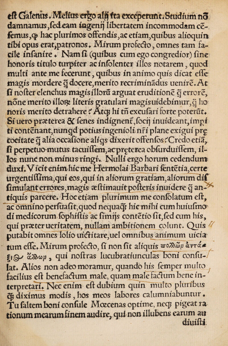 eft GaIemB*MeKus et^oalif fta exceperunt. Studium no damnamus,led eam mgentj libertatem incommodam ce- femus,q> hac plurimos offendis,ac etiam,quibus alloquia tibi opus erat,patronos, Mirum profedo, omnes tam fa¬ cile inlanire , Nam fi (quibus cum ego congredior) fine honoris titulo turpiter ac inlblenter illos notarem, quod multi ante me fecerunt, quibus in animo quis dicat efle magis mordere q docere,merito recriminadus uenire.At fi nofter elenchus magisilloru arguat eruditione q errore, none merito i 1 lore literis gratulari magisuidebinmr,q ho noris merito detrahere i Atcp hi th excufari forte poterat, Si ucro praeterea 8Cienes indignent,fbctj inuideant,imgt ii contenant3nungd potius ingenioli nfi plane exigui prg cocitate g alia occaffone aliqs dixerit offenios ^Credo etia, (i perpetuomutustaaiiflem^acprgtcfea obfurduiflfem, il¬ los nunc non minus ringtV Nulli ergo horum cedendum duxi.Vicitenim hieme Hermolai Barbari ientetia,certe urgentiffima^qui eos,quiin aliorum gratiam,aliorum dif fimuJit|T^errores,magis aeftimauftpofteris inuidere q an- tiquis parcere* Hoc etiam plurimum me eonfolatum eft, ac omnino perfuafit,quod nequacp hic mihi aimhuiufrno di medicorum iophiftfs ac fimtjs contetio fit,fed cum his, qui praeter ueritatem, nullam ambitionem colunt* Quis ^ putabit omnes lolio uiditare,uel omnibus animum uicia tum eflfe* Mirum profedio, fi non fit aliquis avt<x* , qui noftras lucubratiunculas Boni confir- lat* Alios non adeo moramur, quando his fernper multo facilius eft benefadum male, quam male Fadum benein- terpretarulSIec enim eft dubium qnuFmufto pluribus cp diximus modis,hos meos labores calumniabuntur * Tu faltem boni confule Mcecenas optime, necp pigeat ra tionum mearumfinem audire^ ani non illubens earum au