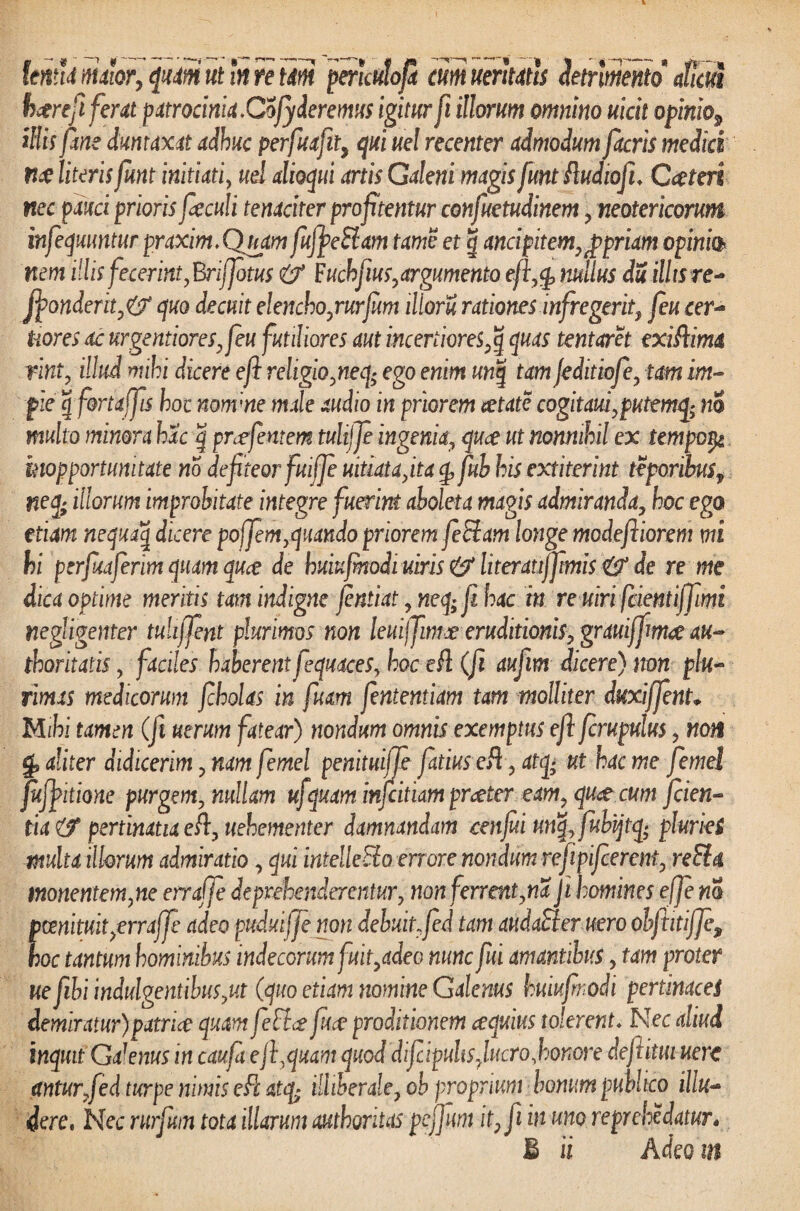 lema maior, quam ut In re tdtn perhulofi cum uerhatts detrimento aficut h<trefi ferat patrocinia. Cofideremus igitur fi illorum omnino uicit opinio, illis fine duntaxat adhuc perfuafit, qui uel recenter admodum fitcris media nae literis fiunt initiati, ud alloqui artis Galeni magis funtRudiofi♦ Ctfteri nec pauci prioris fieculi tenaciter profitentur confuetudinem , neotericorum infequuntur praxim.Quam fufjpeSiam tame et g andpitem,pppriam opinio nem illis fecerint, Briffotus Fuchfius,argumento eft,<p nullus du illis re- jj>onderit,& quo decuit elencho,rurfum illoru rationes infregerit, feu cer- tiores ac urgentiores,feu futiliores aut incertiores ,q quas tentaret exiRima rint, illud mihi dicere e fi religio ,neq> ego enim unq tam feditiofe, tam im¬ pie g f&rtaffis hoc nonvne male audio in priorem aetate cogitaufputemq; no multo minora hac | pnefemem tulijje ingenia, quce ut nonnihil ex tempor^ mopportunitate no defiteor fuiffe uitiata,ita g, fuh his extiterint teporibusf neq; illorum improbitate integre fuerint aboleta magis admiranda, hoc ego etiam nequaq dicere poffem,quando priorem fe fleam longe modefiiorem mi hi perfiuferim quam quee de buiufmodi uiris & literatijfimis & de re me dica optime meritis tam indigne jentiat , neq; fi hac in re uiri feientiffimi negligenter tuhffent plurimos non leuiffimee eruditionis, grauiffim# au- thoritatis, faciles haberent feqmces, hoc eR (fi aufim dicere) non plu¬ rimas medicorum f holas in fuam fintentiam tam molliter duxiffinU Mihi tamen (ft uerum fatear) nondum omnis exemptus efi firupulus, non g, aliter didicerim, nam femel penituiffe fatiuseR, atq; ut hac me femel fufipitione purgem, nullam ufquam infeitiam praeter eam, qu<t cum fiden¬ tia (f pertinatia eR, uehementer damnandam cenfui unq,fubijtq; pluries tnulta illorum admiratio, qui intelleEio errore nondum refiipijcerent, re EI a monentem,ne erraffe deprehenderentur, non ferrent,na Ji homines effe m pmituit/rraffi adeo puduiffe non debuit,fid tam audaEier uero obftitijfe9 hoc tantum hominibus indecorum fuit,adeo nunc fui amantibus, tam protet ue fibi indulgentibus,ut (quo etiam nomine Galenus huiujmodi pertinaces demiratur)patrice quam feElce fure proditionem cequius tolerent♦ Nec aliud inquit Galenus in caufi efi,quam quod difiipuhs. lucro,honore deftitui uerc antur/ed turpe nimis eR atq- illiberale, ob proprium honum publico illu¬ dere, Nec rurfum tota illarum authoritas pefifim it, fi in uno re prehe datur.