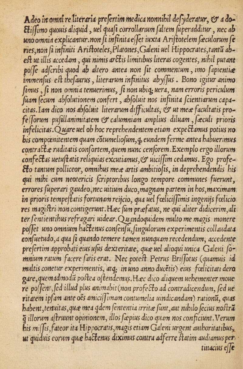 Biffimo quouis aliquid, uel quafi corrollarium [altem fuperadditur, nec ah uno omnia explicantur.non fi infinita ejfet iuxta Arifiotelem fieculorum fe riesynon fi infiniti Ariftoteles,Platones^Galeni uel Hippocratesytantu ab- ' eft ut illis accedam, qui nimis arSiis limitibus liter as cogentes y nihil putant pojje adfcribi quod ab altero antea non fit commentum y imo fiapientig immenfus eft thefaurus y literarum infinitus abyfius. Bono igitur animo fimus yfi non omnia tenuerimusy fi non ubicy uera, nam erroris periculum Juam fecum abfolutionem confert y abfoluit nos infinita fidentiarum capa¬ citas. lam dico nosabjbluit literarum difficultasy & ut mece facultatis pro- fe fibrum pufillanimitatem & calumniam amplius diluam, fiecuh prioris infelicitas. Quare uel ob hoc reprehendentem etiam expe Hamus potius no bis compcenitentem quam cotumeliofumy£ eundem fierme antea habuerimus contrait# ruditatis confiortemyquem nunc cenfiorem.Exemplo ergo illorum confeffas uetufiatis reliquias excutiamus^ uicifiim cedamus. Ego profie- ffo tantum polliceory omnibus mece artis ambitiofiis, in deprehendendis his qui mihi cum neotericis fcriptonbus longo tempore communes fuerunt, errores fuperari gaudeoynec uitium ducoymagnam partem in hosymaximam in prioris tempefiatis fortunam reijcio, qua uel fcelicijfimis ingenijs fcelicio res magiftri non contigerunt. H<ec fum prcefatusy ne qui aliter didicerimyali ter fentientihus refragari uidear.Quandoquidem multo me magis monere pofiet uno omnium haStenus confenfufiingulorum experimentis collaudata €onfuetudoya qua fi quando temere tamen nunquam recedendumy accedente prefertim approbati eius ufits dexteritatey quae uel alioqui unica Galeni fb- mnium ratum facere fatis erat. Necpoteft Petrus Brifiotus (quamuis id multis conetur experimentisy atq; in uno anno ducetis) eius fcelicitati dero gare.quemadmodu poftca ojlendemus.Hdec dico aliquem uehementer moue re po fient yfed illud plus animabit (non profeEio ad contradicendum, fed ue ritatem ipfam ante oes amiciffiimam contumelia mndicandam) rationuy cfuas habent ytemitasyquct mea qdem fententia irritce fimtyaut nihilo ficius noflra | illorum aflruunt opinionemy illos fiepius dico quam nos conficiunt. Verum his mifiis,fateor ita Hippocratisymagis etiam Galeni urgent autkoritatibusx ut quiduis eorum quce haftenus diximus contra adfern liatim audiamus per tinaciusejje