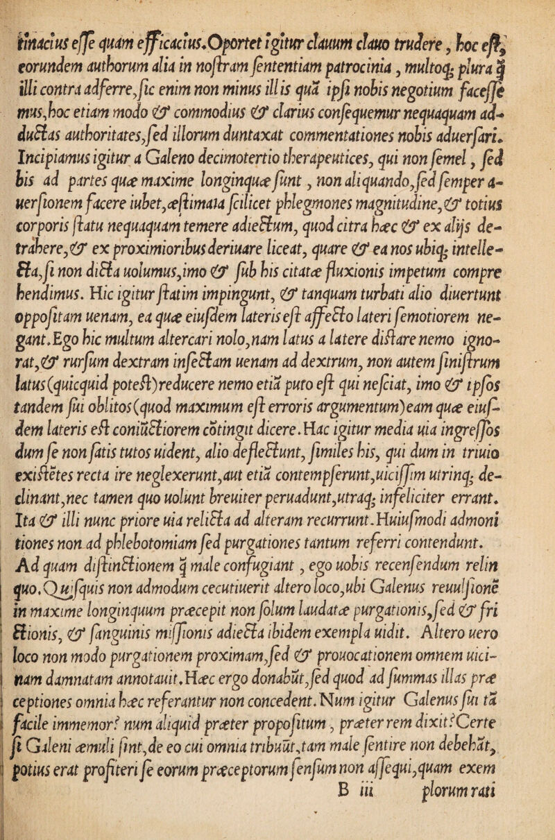 ihicius effe quam ejficaaus.Oportet igitur cUuum cUuo trudere, hoc efh9 eorundem mhorum alia in nojlrm jententim patrocinia , multoq» plura | illi contra adferre,fic enim non minus ill is qua ipfi nobis negotium facefje mus, hoc etiam modo & commodius & clarius confequemur nequaquam ad- duBas authoritateSyfed illorum duntaxat commentationes nobis aduerfarh Incipiamus igitur a Galeno decimotertio therapeutices, qui nonfemel, fei bis ad partes quae maxime longinquae funt , non ali quando, f d femper a- uerfionem facere iubet,ceftimau fcilicet phlegmones magnitudine,&totius corporis flatu nequaquam temere adieBum, quod citra haec & ex alijs de¬ trahere,& ex proximioribus deriuare liceat, quare & ea nos ubiq* intelle- Ba,fi nondiBa uolumusjmo & fub his citatce fluxionis impetum compre henaimus. Hic igitur fatim impingunt, & tanquam turbati alio diuertunt oppofitam uenam, ea quae eiufdem lateris eft ajfeBo lateri femotiorem ne¬ gant,Ego hic multum altercari nolo,nam latus a Utere di flare nemo igno¬ rat,& rurfum dextram infiBam uenam ad dextrum, non autem finifirum latus(quicquid potefl)reducere nemo etia puto efl qui nefciat, imo & ipfos tandem fu oblitos (quod maximum e fi erroris argumentum) eam qua eiuf dem lateris e fi coniuBiorem cotingit dicere.Hac igitur media uia ingreffos dum fe non fatis tutos uident, alio defeBunt, fimiles his, qui dum in triuio exiftetes recta ire neglexerunt,aut etia contempferunt,uiciffm utrinq; de¬ clinant,nec tamen quo uolunt breuiterperuadunt,utraq; infeliciter errant* Ita & illi nunc priore uia rehBa ad alteram recurrunt.Huiufmodi admoni tiones non ad phlebotomiam fed purgationes tantum referri contendunt. Ad quam difiinBionem q male confugiant, ego uobis recenfendum relin quo.Qwfquis non admodum cecutiuerit altero loco,ubi Galenus reuuljione in maxime longinquum praecepit non folum laudatae purgationis,fed &fri Bionis, & fanguinis miffionis adieBa ibidem exempla uidit. Altero uero loco non modo purgationem proximam, fed & prouocationem omnem uici~ | nam damnatam annotauit.Hcec ergo donabut,fd quod ad fummas illas prae ! ceptiones omnia haec referantur non concedent.Num igitur Galenus fui ta facile immemor- num aliquid praeter propofitum, praeferrem dixit i Certe fi Galeni aemuli fint,de eo cm omnia tribuat jam male fintire non debehat, : Potius erat pro fi teri fi eorum praeceptorum fenfum non affiqui,quam exem B m piorum rati