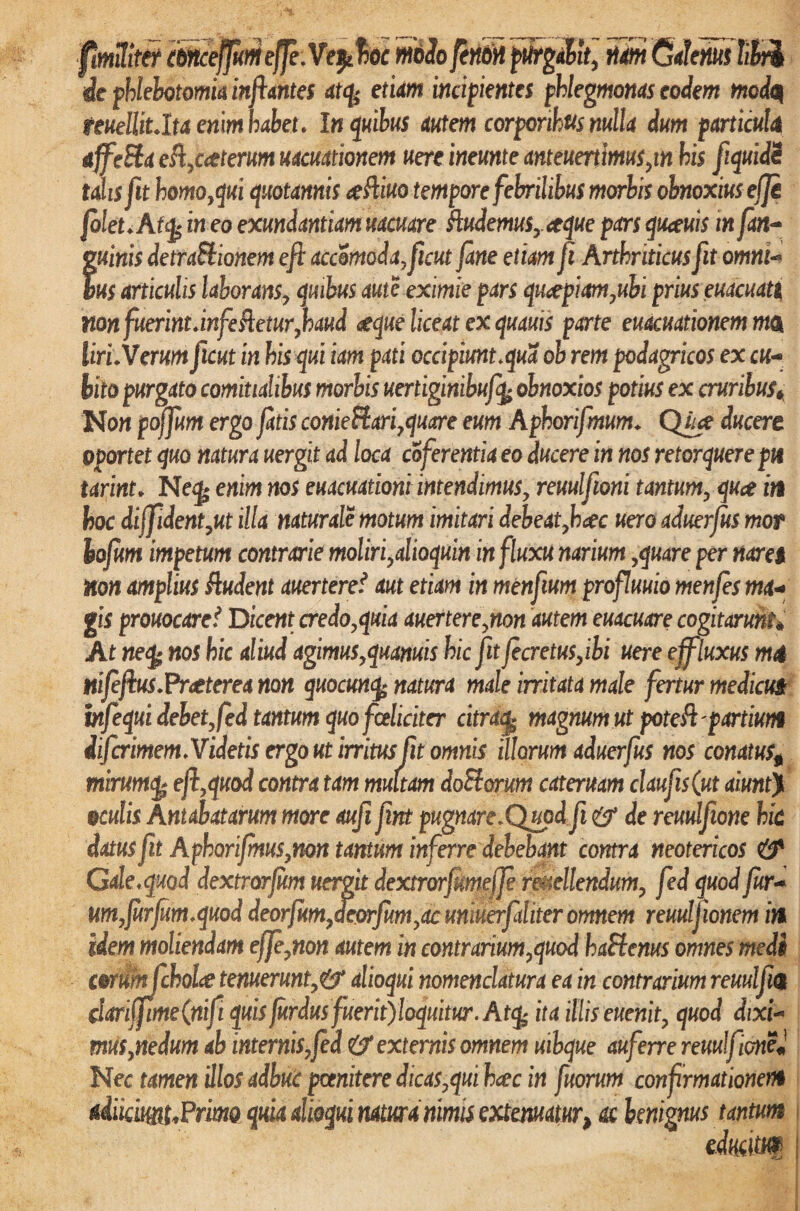 thnceffumejfe.Ve^hoc midofiniti purgabit, tiOm Galenus libi de phlebotomia inflantes atcy etiam incipientes phlegmonas eodem mcdq mellit.Ita enim habet. In quibus autem corporibus nulla dum particula aJfe&a es%c<tterum uacuationem uere ineunte anteuertimus,in his fiquidi talis fit homo,qui quotannis #Aiuo tempore febrilibus morbis obnoxius efji filet* Af<fc in eo exundantiam uacuare Audemus,.*tque pars quauis m fan~ mnis detraStionem eft accomoda^ficut fane etiam fi Arthriticus fit omni¬ bus articulis laborans, quibus aute eximie pars quaepiam,ubi prius euacuati non fuerintunfeAetur,haud <seque liceat ex quauis parte euacuationem mOk liri.Verum ficut in his qui iam pati occipiunt.qua ob rem podagricos ex ch- bito purgato comitialibus morbis uertiginibufy obnoxios potius ex cruribus* Non poffum ergo fatis conie&ari,quare eum Aphorifmum* Quce ducere oportet quo natura uergit ad loca coferentia eo ducere in nos retorquere pn tarint. Neg* enim nos euacuationi intendimus, reuulfioni tantum, qua in hoc di ffident,ut illa naturale motum imitari debeat,hac uero aduerfus mot iofum impetum contrarie moliri,alioquin in fluxu narium,quare per naret non amplius Audent auerteref aut etiam in menfium profluuio menfes ma+ gis prouocaref Dicent credo,quia auertere,non autem euacuare cogitarunt% At ne% nos hic aliud agimus,quanuis hic fit fecretus,ibi uere effluxus m<t nifefius.Praeterea non quocmfy natura male irritata male fertur medicut infequi debet, fed tantum quo fceliciter citra£ magnum ut pote A' partiunt difcrimem.Videtis ergo ut irritus fit omnis illorum aduerfus nos conatus* mirumq> efl,quod contra tam multam doSorum cateruam claufis(ut aiunt> oculis Antabatarum more aufi fint pugnare. Quod fi de reuulfione hic datus fit Aphorifmus,non tantum inferre debebant contra neotericos & Cde. quod dextrorfum uergit dextrorfunteffe recellendum, fed quod fur■* um7furfum.quod deorfHm,deorfum,ac unmerftliter omnem reuuljionem in idem moliendam effe,non autem in contrarium,quod kaBerns omnes medi c&riimjchoLe tenuerunt,& alioqui nomenclatura ea in contrarium reuulfm clariffime(nift quisfurdusfuerit)loquitur. Atcfc ita illis euenit, quod dixi- mus,nedum ab internis, fed & externis omnem uibcjue auferre reuulfione* Nec tamen ‘dios adhuc poenitere dicas,qui hac in fuorum confirmationem *iikmt*Prm quia alioqui natura nimis extenuatur, ac benignus tantum edmtM