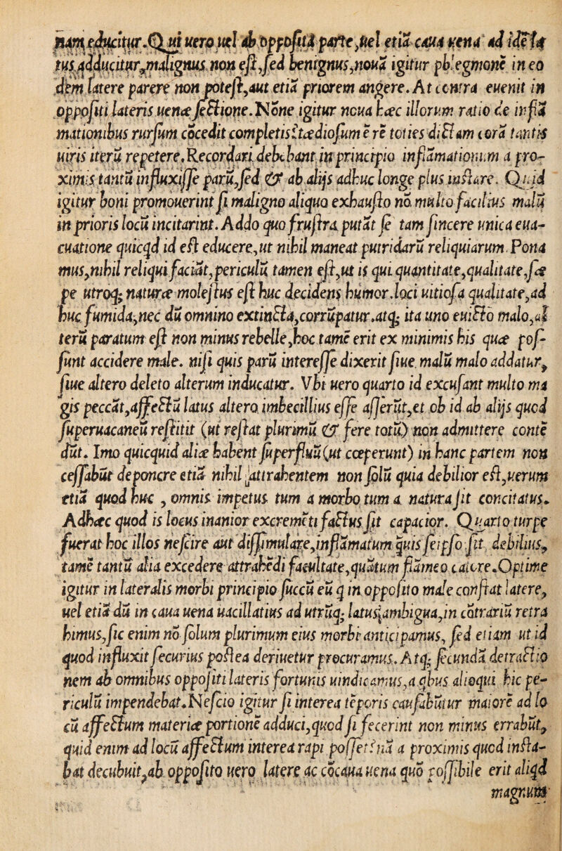 4$PP?fi£$ f$‘ cm yena d \$U ffffied benignus,nou a igitur phlegmone in eo elem Utere parere non potefl,aut etia priorem angere. At contra euenit in oppoflti lateris uencefiElione.'Notie igitur ncua h<ec illorum ratio ce infiS mationibus rurfum cocedit completisitadiofium e re toties diBam cora tantis utris iteru re petere.Re cor dari debcbanpjtr principio inflamationum apro? ximis tanti influxifje paru,Jed <t$ abalijs adhuc longe plus in flare. Qjjd igitur boni promouerint fi maligno aliquo exhauflo na multo facilius mali in prioris Iodi incitarim. Addo quofruftra putat (e tam flincere unica eua- cuatione quicqd id efl educerent nihil maneat putridaru reliquiarum Pona mus,nihil reliquifaciat,pericula tamen efl,ut is qui quantitate,qualitate fiet pe utroq.; natur ce moleftus efl huc decidens humor.loci uitiofa qualitate,ad hucfumida,nec du omnino extinEla,conupatur.atq- ita umtuiEio malo,aI teru paratum efl non minus rebelle,hoc tam erit ex minimis his quce pof funt accidere male, nifi quis paru intereffe dixerit flue malu malo addaturf flue attero deleto alterum inducatur. Vbt uero quarto id excufant multo m gis peccat,affeElu latus altero imbecillius ejfe affer ut,et ob id ab alijs qucd fuperuacaneu reflitit (ut reflat plurimi 6T fere totii) non admittere conte dut. Imo quicquid alice habent fu perflui (ut coeperunt) in hanc partem non ceffabut deponere etia nihil Jattrahentem non fili quia debilior e ft,verum tua quod huc , omnis impetus tum a morbo tum a natura jit concitatus* Adhctc quod is locus inanior excremc ti faftus jit capacior. Charto turpe fuerat hoc illos nefeire aut dtffimutare,inf amatum quis fieipfb jit debilius? tame tantu alia excedere attrahedi facultate,quitum flameo caiore.Optime igitur in latendis morbi principio fuccu eu q in oppofito male confiat latere, ueletiadu incavauena uacillatius adutruq; latusiamhigua,in catranu retra himuSjflic enim no jolum plurimum eius morbi anticipamus, fed et iam ut id quod influxit fecurius poftea derivetur procuramus. A tq; f eunda demiFtio nem ab omnibus oppojiti Uteris farturas vindicamus,a qhus alieqtd hic pe¬ ricula impendebat.N eficio igitur fi interea teporis caufabitur maiore ad lo- cu affeftum materiet portione adduci,qucd fi fecerint non minus errabat, quid enim ad loeu affeElum interea rapi poffetfna a proximis qucd infla¬ bat decubufiah oppofito uero latere ac cocm uena quo poffibile erit aliqd magnttk’