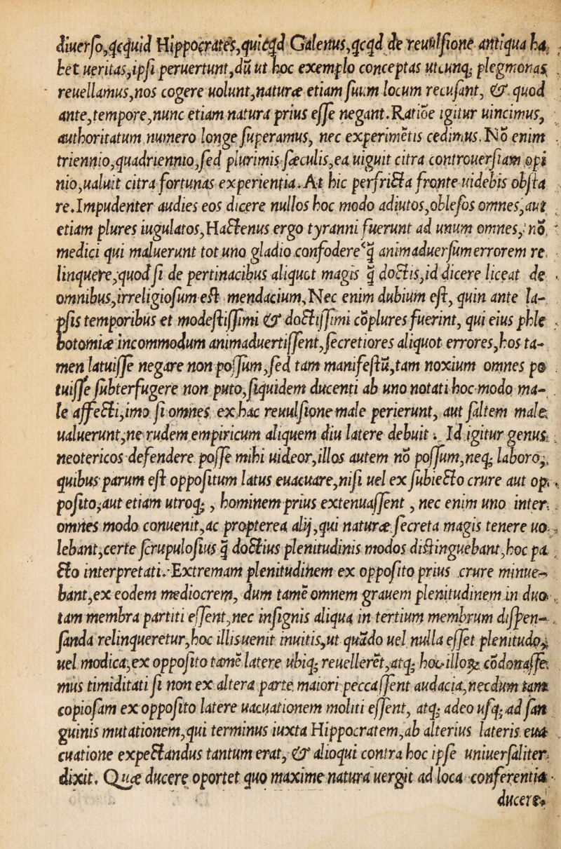 <$iuerjo,qcquid Hippo&dt$,quit$ GtleW,qcqditie reuftlftone antiqua ha het iteritas,ipfi peruertuntfdu ut hoc exemplo conceptas uuunfy plegmonas\ reuellamus,nos cogere uolunt,natur ce etiam fum locum recufint, <& cjuod ante,tempore,nunc etiam natura prius efje negant.Ratioe igitur uincimus, authoritatum. numero longe fugeramus, nec experimctis cedimus,No enim triennio,quadriennio,feci plurimis feculis,ea uiguit citra controuerfiam opi morabat citra fortunas experientia. At hic perfriSfa fronte uidebis obfta re.Impudenter audies eos dicere nullos hoc modo adiutos,oblefos omnes,aut etiam plures iugulatos,HaSienus ergo tyranni fuerunt ai unum omne sy no. medici qui maluerunt tot uno gladio confodere^ animaduerfum errorem re linquete,quoifi de pertinacibus aliquot magis g doElis,id dicere liceat de omnibus,irreligiofumeft mendacium,Nec enim dubium eft, quin ante ta- pfis temporibus et modefhffimi & doEtijfimi coplures fuerint, qui eius phle botomia incommodum animaduerti(fent,fecretiores aliquot errores,hos ta¬ men latuifje negare nonpo(Jwn,fed tam mamfeftu,tam noxium omnes p@ tuiffe fubterfugere non puto, f quidem ducenti ab uno notati hoc modo ma¬ le ajfeSli,imo f omes ex hac reuulfmemale perierunt, aut faltem male: ualuerunt,ne rudem empiricum aliquem diu latere debuit k Id igitur genus, neotericos defendere pajje mihi uideorfllos autem no poffum,neq± laboro^ quibus parum eft oppofitum latus euacuare,nifi uel ex fubieHo crure aut op, pofito,aut etiam utroq;, hominem prius extenuafjent, nec enim uno inter, omnes modo comenit,ac propterea aHj,qui naturae fecreta magis tenere uo lebant,certe frupulofius g doSliusplenitudinis modos distinguebam,hoc pa Sio interpretati.Extremam plenitudinem ex oppofito prius crure minue* bant, ex eodem mediocrem, dum tameomnem grauem plenitudinem in duo tam membra partiti ejfent,nec infgnis aliqua in tertium membrum difyen- fanda relinqueretur,hoc illisuemt imitis9ut quado uel nulla effet plenitudo^ uel modica,ex oppofito tome Utere uhiq; reuelleret,atq; he&illo$* codonaffe; mus timiditati fi non ex altera parte maiori pecca ffent audacia, necdum tam copioftm ex oppofito latere uacuationem moliti e ffent, atq$ adeo ufq-ad fm g mnis mutationem,qui terminus iuxta Hippocratem,ab alterius lateris em cuatione expeSiandus tantum erat, & ahoqui contra hoc ipfe uniuerfaliter dixit, Q«<e ducere oportet quo maxime natura uergit ad loca conferentia ■ ducere*
