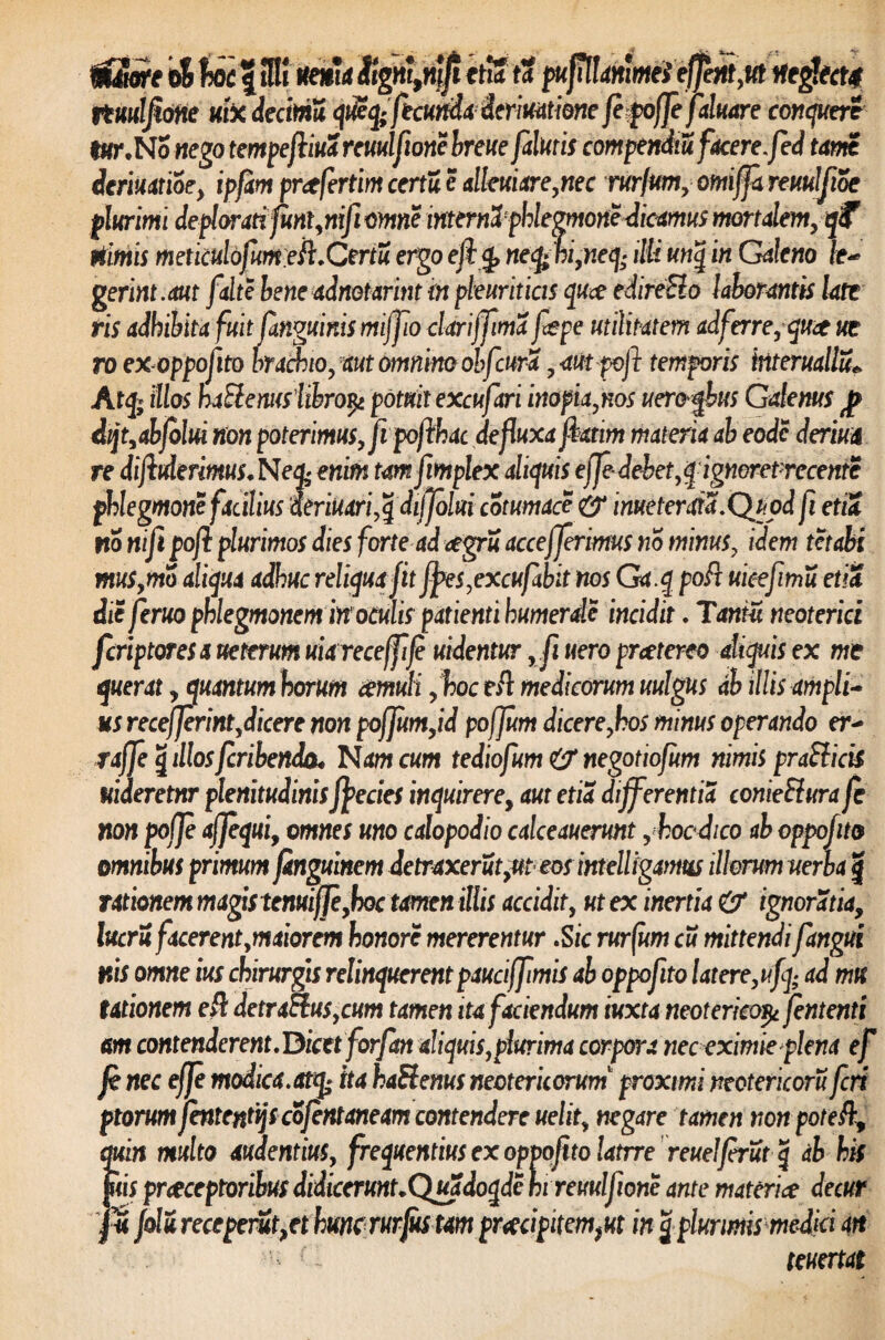 tiime oS f HK ite*!* etia ta puf^lanimelefjbtt,t(t ifegtectj rtuulfione uix decima qtSq;ficumicrmtme fepoffefaluare conqueri lar,No «ego tempeftm rcmlfionc breue faturis compendia facere, fed tam deriuatioe, ipfam pr<tfertim certa c alleuiare,nec mjum, omiffa reuulfioe plurimi deplorati funtynifi omne mterna: phlegmone dicamus mortalem, qf nimis meticulofumeR.Certu ergo ejlfy neq>bi,neij; illi unq in Galeno le~ gerint.aut falte bene adnotarint in pleuriticis quce edireElo laborantis late ris adhibita fuit janguinis mijfio cldriffima fepe utilitatem ad ferre, qu^e ue ro ex oppofito bracbto, aut omnino obf :ura, atitpojl temporis interuallu* Atq; illos haftenus libro$ potuit excufari inopia,nos uereqbus Galenus Jp dijt,abfolui non poterimus, fipofthac defluxa jiatim materia ab eodc deriua re diftrierimus. Neq> enim tamfimplex aliquis effe- debet,qignoretrecente phlegmone facilius ieriuari,qdijfolui cotumace imeterata.Qtjpd fi etia no nifi pofl plurimos dies forte ad <egru accefferimus no minus, idem tctabi mus,mo aliqua adhuc reliqua fit fyes,excufabit nos Ga.q poR uieefimu etia die feruo phlegmonem in1 oculis patienti bumerde incidit. Tantu neoterici fcriptores a uetrrum uiareceffije uidentur , fi uero pratereo aliquis ex me querat y quantumhorum aemuli ,hoceR medicorum uulgus ab illis ampli* us recefferint,dicere non poffum,id poffum dicere,hos minus operando er- raffe § illosfcribenda* Nam cum tediofum & negotiofum nimis prafticis uideretnr plenitudinisffecies inquirerey aut etia differentia conieSlura fe non pofje aj]equiy omnes uno calopodio calceauerunt , hocdico ab oppofito omnibus primum fknguinem detraxerut ,ut eos intellfgamus illorum uerba \ rationem magis tenuiffeyhoc tamen illis accidit, ut ex inertia & ignoratia, lucri facerent ,maiorem honore mererentur .S ic rurfum cu mittendi fangui nis omne ius chirurgis relinquerent pauciffimis ab oppofito latere,ufq; ad mu titionem eR detraElus,cum tamen ita faciendum iuxta neoterico^ fententi m contenderent.Dicet forfan aliquis,plurima corpora nec eximie plena ef fe nec efje modica.atq; ha haSlenus neotericorum proximi neotericoru feri ptorumfentcnttjscofentaneam contendere uelit, negare tamen nonpoteft, quin multo audentius, frequentius ex oppofito latrre reuelfrut q db his jiiis preeeeptoribus didicerunt.Quadoqde hi reuulfione ante materia decur j folu receperit,et hunc rurjus tam praecipitem, ut in j-plurimis medici an - teuertat