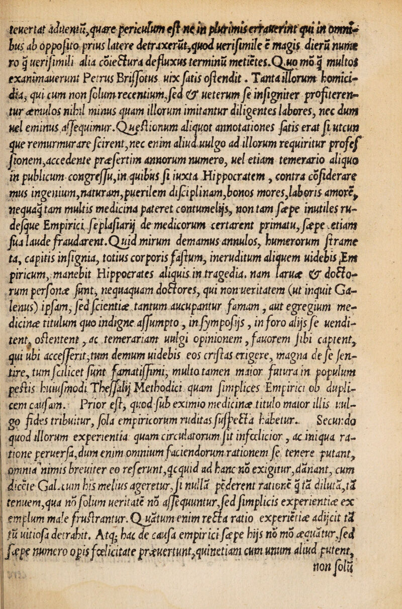 teuertat a JueMu,quare periculum eft ne in plurimiserrauerintqui in omm* lus ab oppofito pms latere detraxerSt,quod uerifimile e magis dieru numt ro g uerijimili dia coieSlura defluxus terminu metietes.QMo mo<j multoi txanimmrv.nl Petrus Briffotus ubc fatis ofiendit.Tantamorum homici- dia, qui cum non folumrecentiumfied & ueterum fe infigniter profiteren¬ tur aemulos nihil minus quam illorum imitantur diligentes labores, nec dum ml eminus affequimur.'Queflionum aliquot annotationes fotis erat fi utcun que remurmurare fcirent,nec enim aliuduulgo ad illorum requiritur profcf jionem,accedent e praefertim annorum numero, ueletiam temerario aliquo fn publicum congre/Ju, in quibus fi iuxta Hippocratem, contra cofiderare mus ingenium,naturam,puerilem difiiplinam,bonos mores,laboris amorep nequaq tam multis medicina pateret contumelijs, non tam fiepe inutiles ru~ defque Empirici feplafiarij de medicorum certarent primatu, fiepe etiam foa laude fraudarent.Qujd mirum demamus annulos, humerorum Jtramt ta, capitis infignia, totius corporis fdftum, ineruditum aliquem uidebis f.m piricum, manebit Hippocrates aliquis in tragedia. nam laruce dcflo- rum p erfonce fonti nequaquam doHores,qui non unitatem (ut inquit Ga¬ lenus) ipfam, fedfcientice tantum aucupantur famam, aut egregium me¬ dicinae titulum quo indigneaffumpto, infympofijs, inforo alijs fe uendi- tent, oflentem , ac temerariam uulgi opinionem, fauorem jibi captent,, qui ubi acceffent,tm demum uidebis eos crifias erigere, magna defefen- lire, tum falicet funt famatiffimi, multa tamen maior futura in populum pefiis hmufmodi Thejfahj Methodici quam fimplices Empirici oh dupli¬ cem catifam. Prior efl, quod fub eximio medicinae titulo maior illis uul- go fides tribuitur, fola empiricorum ruditas fufhelTa habeturSecunda quod illorum experientia quam-circulatorum-fit infioclicior,. ac iniqua ra¬ tione peruerfa, dum enim omnium faciendorum rationem fe tenere putant? omnia nimis breuiter eo referunt,qcquid ad hanc no exigitur,danant, cum diccte GaLium his melius ageretur,fi nulla pederent ratione g ta diluta,tl tenuem,qua no folum ueritate no ajfequunturfiedfimplicis experientice ex em pium male fruftrantur. Quatum enim re SI a ratio experiens adijdt t3 tu uitiofo detrahit. A tq; hac de caufa empirici fiepe htjs no mo.aquatur,fod fiepe numero opisfceUcitate prJeuerfunt^uinetim cum unum aliud putent, non folii
