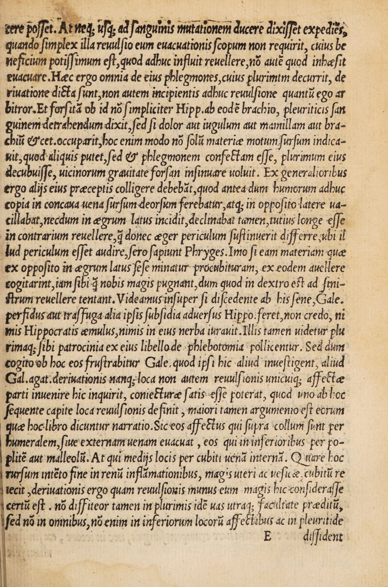mt peffeu At ufy aifangmms mutationem ducere dixiflet expedi?i9 quando ftmplex illa reuulfio eum euacuathnisfcopum non requirit, cumbe pefcium potijfimum eft,quod adhuc influit reuellere,no aute quod inhcefit tuamteM^cergo omnia de eius phlegmones,cuiusplufmtm decurrit, de riuatbnediSta funt,non autem incipientis adhuc reuulfione quantu ego ar bitror.Etforfitd oh id nofimpliciter Hipp.ab eode brachio, pleuriticisfan guinem detrahendum dixit, fed fidoloraut iugulum aut mamillam aut bra¬ chili &cet.occuparit,hoc enim modo no folu materiae motum furfum indica- m,quod aliquis putet, fed & phlegmonem confeElam cffe, plmmum eius iecubuijp, uicmorum grauitate forfan infimare noluit. Ex generalioribus ergo alijseius praeceptis colligere debebat,quod antea dum humorum adhuc copia in concaua uena furjumdeorfum ferebatur,atq-in oppofito latere ua- cillabat,necdum integrum latus incidit,decimabat tamen,tutius longe ejje in contrarium reuellere,q donec aeger periculum fuftinuerit differre-ubi il lud periculum effet audire, fero fapiunt Phryges. Imo fi eam materiam quae tx oppofito m aegrum latus fefe minatur procubituram, ex eodem audiere cogitartnt,iam fibi q nobis magis pugnant,dum quod in dextro e ft adjini- ftrumreuellere tentant.Videamusinfuper fi difcedente ab his fene,Gale. perfdusaut traffuga dia ipfis fubfidia aduerfus Hippo feret,non credo, ni Piis Hippocratis cernulus,nimis in eius nerba inramt.lUis tamen uidetur plu rimaq; fibi patrocinia ex eius libellade phlebotomia pollicentur. Sed dm cogitoob hoc eos fruf rabitur GaJe.quodipfi hic aliud muefrigent, aliud Gal.agat.dermtmis mnqfoca non autem reuulfonis unicuiq; affcEtce parti inuenire hic inquirit, conieHur# fatis effe poterat, qucd unoabhcc fequente capite loca reuulfonis defnit, maiori tamen argumento eft eorum 1 quce hoc libro dicuntur narratio. Sic eos affeFtus qui fupra collum fim per humeralem,fucexternamuenam euacuat, eos quiminferioribusper po¬ plite aut malleolu* At qui medijs locis per cubiti ucna interna. Qmre hoc rufum intetofinein renu inf amationibus, magfs uteri ac uefic ce, cubitu re I ierit ,deriuationis ergo quam reuulfmis munus eum magis hic confderaffe \ certu eft. no diff iteor tamen in plurimis ide uas ittraq; facultate proditu, fed m in omnibus?mmm in inferiorum locoru ajfettilusac in pleuritide E diffident