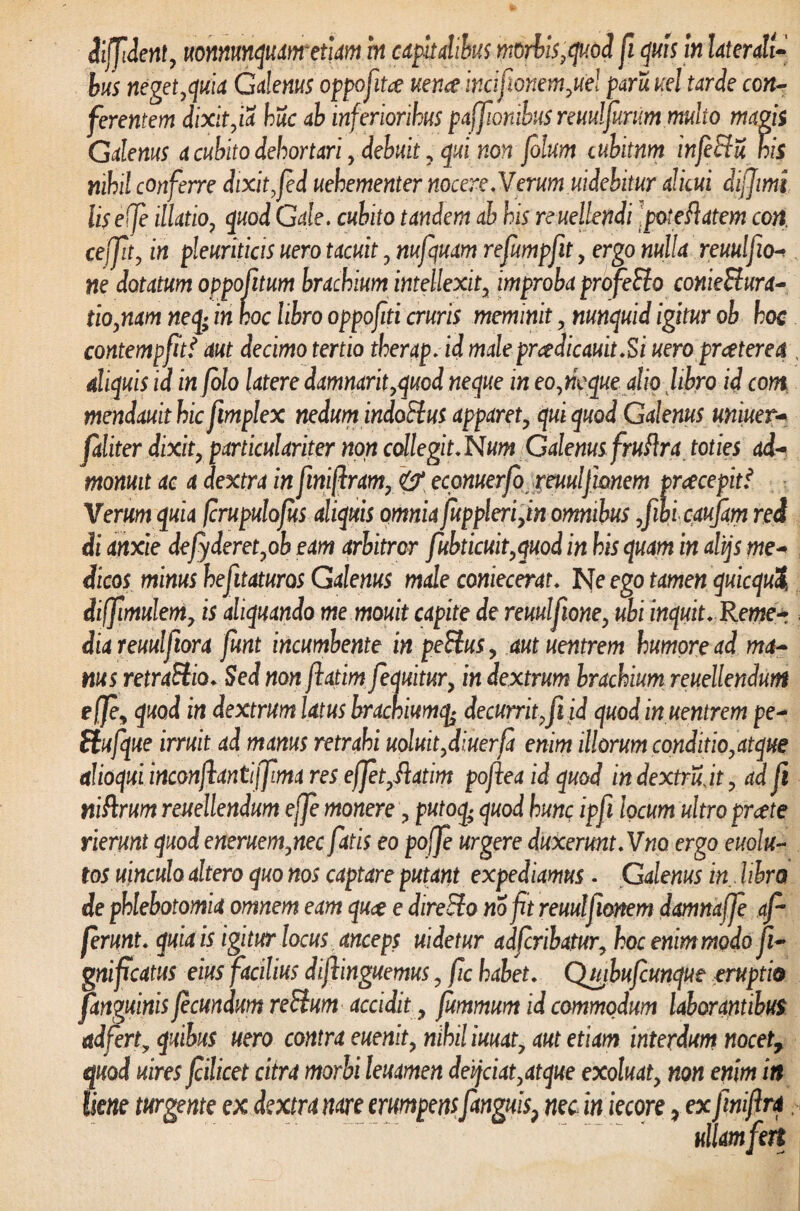 diffident, uomunquanretiam in capitalibus morbis ,quod fi quis in Utenti¬ bus neget,quia Calenus oppofitce uerue incifionem,ue! paruucl tarde con¬ ferentem dixit,ia huc ab inferioribus pajfionibus nuu!furum multo magis Galenus a cubito dehortari, debuit , qui non filum cubitnm infeEtU his nihil conferre dixit,fed uehementer nocere.Verum uidebitur alicui dijjimi liseife illatio, quod Cale, cubito tandem ab his reuellendi Ipoteflatem con. ceffit, in pleuriticis uero tacuit, nufquam refumpfit, ergo nulla reuulfio- ne dotatum oppofitum brachium intellexit, improba profeSio conietlura- tio,nam neq; in hoc libro oppofiti cruris meminit, nunquid igitur ob hoc contempfitt aut decimo tertio therap.id male pr&dicauitSi uero prcetere a\ aliquis id in folo latere damnarit,quod neque in eo,neque alio fibro id com mendauit hic fimplex nedum indotlus apparet, qui quod Galenus uniuer- faliter dixit, particulariter non collegit. Num Galenus fruftra toties ad¬ monuit ac a dextra in finifiram, & econuerfo xeuulfianem pnecepitf Verum quia fcrupulojus aliquis omnia fuppleri,in omnibus ,fibi cqufam red di anxie de fideret,ob eam arbitror fubticuit,quod in his quam in alijs me¬ dicos minus hefitaturos Galenus male coniecerat. Ne ego tamen quicqut diffimulem, is aliquando me mouit capite de reuulfione, ubi inquit. Reme- diareuulftora funt incumbente in petius, aut uentrem humore ad ma¬ nus retraHio. Sed non fiatim [equitur, in dextrum brachium reuellendum e (fi, quod in dextrum latus brachiumq> decurrit,fi id quod in uentrem pe- Hufque irruit ad manus retrahi uoluit,diuerfi enim illorum conditio,atque alioqui inconfiantiffima res effit, ftatim pofiea id quod indextrujt, ad fi niflrum reuellendum effi monere, putoq; quod hunc ipfi locum ultro prcete rierunt quod eneruem,nec fatis eo pojfi urgere duxerunt. Vno ergo euolu- tos uinculo altero quo nos captare putant expediamus. Galenus in. libra de phlebotomia omnem eam quce e direElo no fit reuulfionem damnaffi af¬ ferunt. quia is igitur locus anceps uidetur adfcribatur, hoc enim modo fi- gnificatus eius facilius difiinguemus, fic habet. Quibufcunque eruptio [anguinis fecundum retium accidit, fummum id commodum laborantibus ad fert y quibus uero contra euenit, nihil iuuat, aut etiam interdum nocet, quod uires fiilicet citra morbi leuamen deijciat,atque exoluat, non enim in liene turgente ex dextra nare erumpensfanguis} nec in iecore, ex finifira