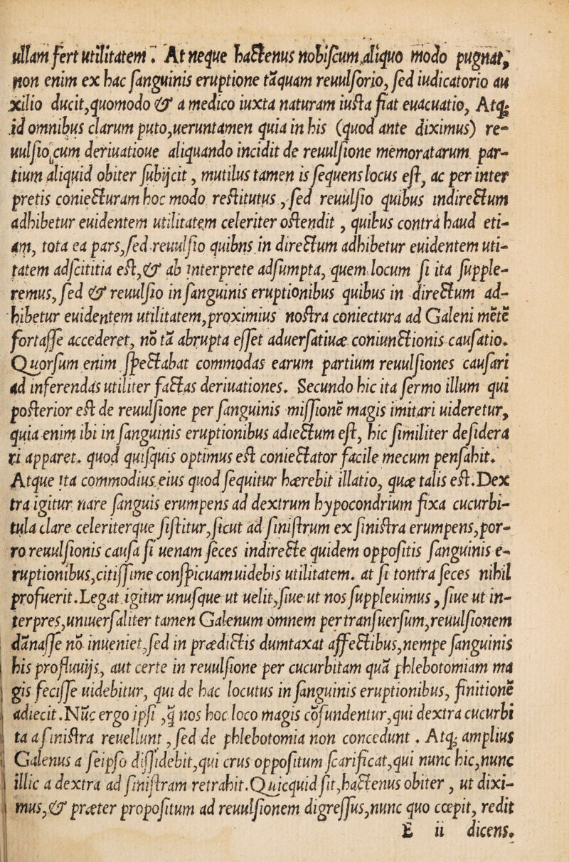 ullam fert utilitatem ♦ At neque baftenus nolifium,.aliquo modo pugm; non enim ex hac fanguinis eruptione taquam remlforio, fed iudicatorio m xilio ducit quomodo a medico iuxta natuum iuftafiat euacuatio, At<fe id omnibus clarum puto,ueruntamen quit in his (quod ante diximus) re- mlfiobcum deriuatioue aliquando incidit de reuulftone memoratarum par¬ tium aliquid obiter jubtjcit, mutilus tamen is fequens locus efi, ac per inter pretis conieSluram hoc modo reftitutus yfed reuulfio quibus indireBum adbibetur euidentem utilitatem celeriter oRendit , quibus contra haud eti¬ am, tota ea pars, fed reuulfio quibnsjn direHum adhibetur euidentem uti- tatem adfidtitia efi,& ab interprete adfumpta, quem locum fi ita Jupple- remuSyfed & reuulfio in fimguinis eruptionibus quibus in direStum ad¬ hibetur euidentem utilitatem proximius noftra contectura ad Galeni mete fortaffie accederet, no ta abrupta effiet aduerfiatiuce conmSlionis caufiatio♦ Quorfium enim rfye£labat commodas earum partium reuulfitones caufiari ad inferendas utiliter faElas deriuationes. Secundo hic ita fiermo illum qui poflerior eft de reuulfione per fimguinis miffiione magis imitari uideretur, quia enim ibi in fimguinis eruptionibus adiedtum e fi, hic fiimiliter dejidera ii apparet> quod qmfiquis optimus e& conieffator facile mecum penfiahit. Atque ita commodius eius quod fiequitur hcerebit illatio, quce talis eft.Dex tra igitur nare fianguis erumpens ad dextrum hypocondrium fixa cucurbi¬ tula clare celeriterque fiiftiturficut adfiimftrum ex finiftra erumpens,por¬ ro reuulfionis caufia fi uenam feces indireSle quidem oppofitis [anguinis e- ruptionibus,citiffime conff icmmuidebis utilitatem, at fi tonfra feces nihil pro fuerit.Legat.igitur unufique ut uelififiueut nos fiuppleuimus,fiue utin- terpreSyUniuerfiahter tamen Galenum omnem pertranfiuerfium,reuulfionem danafifem inuenietfied in prcediFlis dumtaxat affieElibus, nempe fimguinis \ his profluuijs, aut certe in reuulfiione per cucurbitam qua phlebotomiam ma gis fecififie uidebitur, qui de hac locutus in fimguinis eruptionibus, finitione adierit .Nue ergo ipfii nos hoc loco magis cofundentur,qui dextra cucurbi i ta afiwiflra reuellunt , fed de phlebotomia non concedunt ♦ A tq> amplius Galenus a Jeipfio dij]Mit,qui crus oppofitum ficmficat,qui mne hic,nunc illic a dextra ad fmifiram retrahit.Qujcquid fitfiadlenus obiter, ut dixi- mus,&prgter propofitum ad reuulfionem digreffius,mnc quo cczpit, redit £ u dicens>