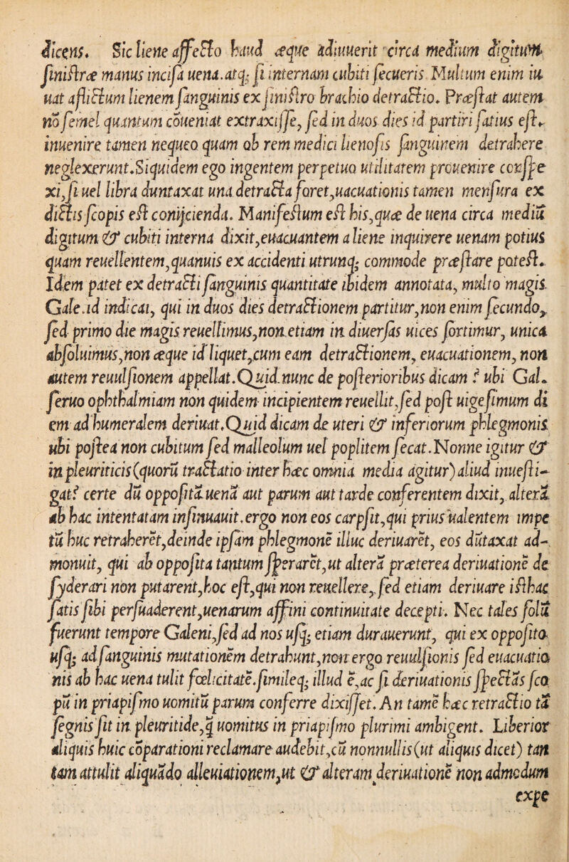 dicens. Sic liene affecto haud aeque adniuerit ckcd medium digtttiW finiflrae manus incifa uena. at q^ jl internam cubiti fecueris Multum enim in uat a flictum lienem [anguinis ex jnvflro brachio detractio. P rceftat autem nofemel quantum couemat extraxiffe, fed in duos dies id partiri fatius eft^ inuenire tamen nequeo quam ob rem medici henofis fmguinem detrahere neglexerunt Siquidem ego ingentem perpetua utilitatem prouenire ccnffe xi,fiuel libra duntaxat una detraSta foret,uacuationis tamen metifura ex dictis fiopis efi comjcienda. Mani felium efc his,qua de uena circa mediu digitum & cubiti interna dixit,euacuantem a liene inquirere uenam potius quam reuellentem,quamis ex accidenti utrunq; commode proflare poteft. Idem patet ex detraSli[anguinis quantitate ibidem annotata, multo magis. Gale ad indicat, qui in duos dies detraSiionem part itur, non enim fecundoy Jed primo die magis reueltimus,nonetiam in diuerfas mees fortimur, unica. abfoluimus,non ceque id liquet,cum eam detraSiionem, euacuationem, non autem reuulfionem appellat,Quid.nunc de pofierioribus dicam f ubi GaL feruo ophthalmiam non quidem incipientem reuelhtjed pofi uigefimum di em ad humeralem deriuat.Quid dicam de uteri & inferiorum phlegmonis. ubi pojleanon cubitum fed malleolum uet poplitem fecat,Nonne igitur inpleuritici$(quoru traSlatiointer heee omnia media agitur) aliud inuefli- gat? certe du oppofita.uena aut parum aut tarde conferentem dixit,.altera ab hac intentatam infinuauit,ergo non eos carpfit,qui prius mlentem impe tu huc retraheret,deinde ipfam phlegmone illuc deriuaret, eos dutaxat ad¬ monuit, qui ab oppofita tantum fj>eraret, ut altera praeterea deriuatione de yderari non putarent,hoc efi,qui non reuellere,fed etiam deriuare ifthac fatis fibi perfuaderent,uenarum affini continuitate decepti. Nec tales folU fuerunt tempore Galeni,fed ad nos ufq; etiam durauerunt, qui ex oppofita ufy adfanguinis mutationem detrahunt,non ergo rcuulfionis fed euacuatia nis ab hac uena tulit fcehcitate.fimileq- illud e,ac fi ieriuationis jfeSlas fco pu in priapif no uomitu parum conferre dixifJet.An tame haec retraSlio tS fegnis fiit in pleuritide,q uomitus in priapifmo plurimi ambigent. Uberior aliquis huic coparationi reclamare audebit,cu nonnullis (ut aliquis dicet) tan tm attulit diquado alleuiationem}ut & alteram deriuatione non admodum expe