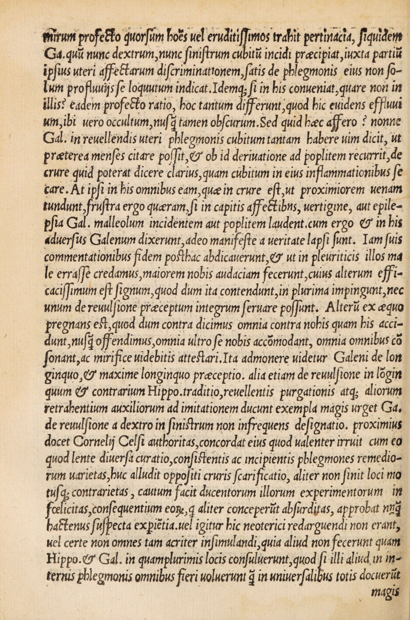 ffnmrn profeffo quorfum boes uet eruditifftmos trabit pertinacia, ftquiSem Ga.quu nunc dextrum,nunc finifirum cubitu incidi pracipiat,iuxta partili ipfius uteri affe&arum difcriminattonem,fatis de phlegmonis eius non fi¬ lum profluuqsfe loquutum indicat.ldemq; fi in his conueniat, quare non in illisf eadem profe&o ratio, hoc tantum differunt,quod hic emdens effiuui um,ibi uero occultum,nufq tamen obfiurum.Sed quid btec affero f nonne Gal. in reuellendis uteri phlegmonis cubitum tantam habere uim dicit, ut praeterea menfes citare po(Jit,& ob id deriuatione ad poplitem recurrit,de crure quid poterat dicere clarius,quam cubitum in eius inflammationibus fe care. At ipfi in his omnibus eam,quce in crure e fi,ut proximiorem uenam tundunt,frufira ergo quaeram,fi in capitis affectibus, uertigine, aut e pile- pfia Gal. malleolum incidentem aut poplitem laudent.cum ergo in his aduerfus Galenum dixerunt,adeo manifefie a ueritate lapfi funt. lam fuis commentationibus fidem poRhac abdicauerunt,& ut in pleuriticis illos mi le erraffi credamus,maiorem nobis audaciam fecerunt,cuius alterum effi- caciffimum efi fignum,quod dum ita contendunt,in plurima impingunt,nec unum de reuulfione praeceptum integrum feruare poffimt. Alteru ex cequo pregnans eR,qiiGd dum contra dicimus omnia contra nohis quam his acci- dunt,nufq offendimus,omnia ultro fe nobis accomodant, omnia omnibus c 3 fanant,ac mirifice uidebitis atteRari.lta admonere uidetur Galeni de lon ginquo,& maxime longinquo praeceptio, alia etiam de reuulfione in logitt quum & contrarium Hippo.traditio,reuellentis purgationis atq; aliorum retrahentium auxiliorum ad imitationem ducunt exempla magis urget Ga# de reuulfione a dextro in finiRrum non infrequens defignatio. proximius docet Cornehj Celft authoritas,concordat eius quod ualenter irruit cum eo quod lente diuerfacuratio,confiRentisac incipientis phlegmones remedio¬ rum uarietas,huc alludit oppojiti cruris fcarificatio, aliter non finit loci mo tufik contrarietas, cautum facit ducentorum illorum experimentorum in fmicitas,confequentium eo^,q aliter conceperut ab furditas, approbat n?jq baftenus fufpecta expietia.ue! igitur hic neoterici redarguendi non erant, uel certe non omnes tam acriter infimulandi,quia aliud non fecerunt quam Hippo. & Gal. in quamplurimis locis confuluerunt,quod fi illi aliud, in in¬ ternis phlegmonis omnibus fieri uoluerunt g in uniuerfahm totis docuerut s magis