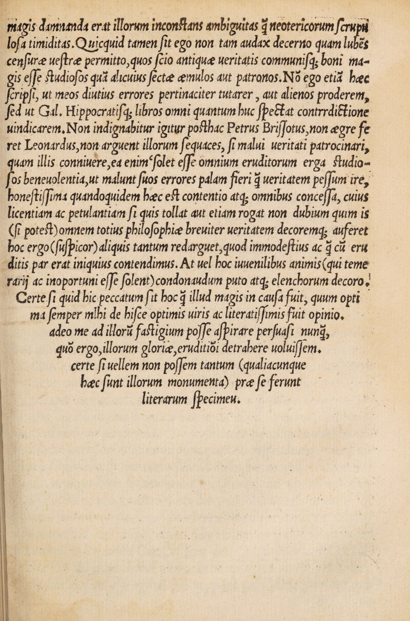 magis damnanda erat illorum inconflans ambiguitas g neotericorumfcrupti loft timiditas.Qtticquid tamen fu ego non tam audax decerno quam lubes cenfur# uefirce permitto,quosfcio antiqua ueritatis communiffe boni ma~ gisejfe fludtofos qua alicuius fect<£ imulos aut patronos.No ego etia h#c jcripfi, ut meos diutius errores pertinaciter tutarer ? aut alienos proderem, fed ut GaL Hippocratifq* libros omni quantum huc fj>e£tat contrrdiEiione uindicarem.Non indignabitur igitur pofthac Petrus BrifJotus,non cegrefe ret Leonardus,non arguent illorum fequaces, fi malui ueritati patrocinari9 quam illis conniuere7ea enimfolet effe omnium eruditorum erga ftudio~ fos beneuolentiayut maluntfuos errores palam feri g ueritatem peffum ire, honeftijjima quandoquidem hcec eft contentio atq; omnibus conceffa, cuius licentiam ac petulantiam fi quis tollat aut etiam rogat non dubium qmm is (fi poteft) omnem totius philojophi# breuiter ueritatem decoremq- auferet hoc ergo (fufyicor) aliquis tantum redarguet^quod immodeftius ac g cu em ditis par erat iniquius contendimus. At uel hoc iuuenilibus animis (qui terne rafij ac importuni effe Jolent) condonaudum puto atq; elenchorum decoro J Certe fi quid hic peccatum fit hoc g illud magis in caufafuit, quum opti ma femper mihi de hifce optimis uiris ac literatijfimis fuit opinio♦ adeo me ad illoru faftigium pojfe afpirare perfuafi nunq, quo ergoyillorum glori#?eruditioi detrahere uoluifjem♦ certe fi uellem non pojfem tantum (qualiacunque hcecfunt illorum monumenta) pr# fe ferunt literarum fyecimeu.