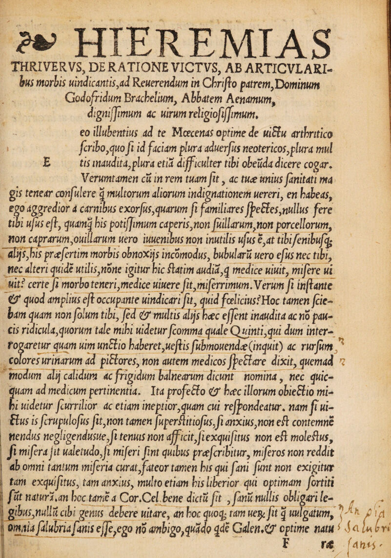 & HIEREMIAS ! THRIVER VS, DE RATIONE VICTVS, AB ARTICVLARI- bus morbis uindic antis,ad Reverendum in Chriflo patrem,Dominum Godofridum Brachelium, Abbatem Aenamum, dignijfimum ac uirum religiofiffimum♦ eoillubentius ad te Mcecenas optime de uiEtu arthritico fcribo,quo fi id faciam plura aduerfus neotericos,plura mul £ tis inaudita,plura etia difficulter tibi obeuda dicere cogar* Verumtamen cu in rem tuam fit, ac tuae unius fanitati ma gis tenear confidere g multorum aliorum indignationem uereri, en habeas, ego aggredior a carnibus exorjus,quarum fi familiares ffeEtes,nullus fere tibi ufits efl, quamq his potiffimum caperis,non fitillarum,non porcellorum, non caprarum,ouillarum uero iuuenibus non inutilis ufus e,at iibifenibufq• alijsfiis prcefertim morbis obnoxjjs incomodus, bubularu uero efius nec tibi, nec alteri quide utilis,none igitur hic flatim audia,q medice uiuit, mifere ui mtf certe fi morbo teneri,medice uiuere fit,miferrimum.Verum fi inflante & quod amplius efl occupante vindicari fit, quid fceliciusfHoc tamen /cie¬ bam quam non folum tibi, fid multis ahjs hcec effent inaudita ac no pau¬ cis ridicula,quorum tale mihi uidetur fcomma quale Quinti,qui dum inter¬ rogaretur quam vim unElio haberet,ueflis fubmouend# (inquit) ac rurfum f colores urinarum ad piElores, non autem medicos fyeEhtre dixit, quemad i modum dhj calidum ac frigidum balnearum dicunt nomina, nec quic- quam ad medicum pertinentia* Ita profeElo & haec illorum obieEiio mi¬ hi uidetur fiurrilior ac etiam ineptior,quam cui re/fondeatur* nam fi ui- Eius is fcrupulofusfit,non tamen fuperflitiofus,fi anxius,non efl contemne nendus negligeniusue,fi tenuis non aff icit,fi exquifiitus non efl moleflus, | fi mifira jit valetudo,fi miferi fint quibus prcefcribitur, miferos non reddit i ab omni tantum miferia curat, fateor tamen his qui fani funt non exigitur tam exquifiitus, tam anxius, multo etiam his liberior qui optimam fortiti i fut natura,an hcc tome a Cor,Cei bene dictu fit ,fanu nullis obligari le- * i gibus,mllucibi genus debere uitare, an hoc ftotfe tam ue^fit g vulgatum, £ \d 3 omia falubria fanis offe?ego m ambigoPquado qde Galen*& optime nam * SaU (?ri F r«* Unn<