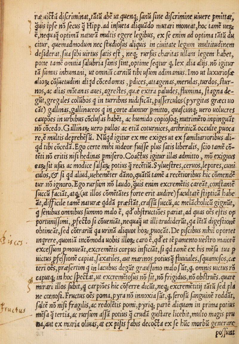 k } l1 CCS m nitlu difriminat,tatu ab? ut quenq; fariu fine difcrimine umere pmittaf quis ipfe no fecus g Hipp.ad infueta aliquado mutari moneat,hoc tam mqi e,nequaq optima natura multis egere legibus, ex fe enim ad optima tatu du m citur, quemadmodum nec foudiofs aliquis in duitate legum multitudinem * defoderat,fuafohi uirtus fatis eft , neq; rurfts charitas ullam legem habet, pone tame omnia falubria fanis font,optime feqtur q> lex alia ahjs.no igitur ta fumus inhumani, utommu carmu tibi ufum adimamus .Imo ut luxuriofe diotfe cofetudim aliqd coce damus, pdices, at tagenas,merulas, turd os, diur¬ nos ,ac alias motanas aues,agrefles,quJjxfra paludes,flumina, ftagna de- gut, gregales colubos g in tumbns nidificat, paffrculos(pyrgitas grceci uo cat) gallinas,gallinaceos g intorte aluntur pmitto, quafcunq; uero uolucres caupoes in urbibus coclufas habet, ac hurnido copiofofe mtrimeto.inpinguat no cocedo.Gallina^ uero pullos ac ena coturnices,arthritica.occulteJpuoca re,e multis deprebefu. Nuqd igitur ex me exiges ut ex familiarioribus ali- g d tibi coceda. Ego cerre mihi uideorfuiffe plus fatis liberalis, fio tame co¬ mi no eritis nifo nedinas pmifero.Coa&us igitur illas admitto, mo exiguus eapifot ufs ac modice falfipc potius g recetiu.Syluefires,ceruos7lepores,cuni culos,& fo g d aliud,uehemeter dano, quatu tame a recetioribus hic comendf tur no ignorofEgo rurfm no laudo,quis enim excremetis careat,conflante jfofccu faciat,atfeQtt illos cometates forte erit audire)focultate fiiptica habe St,Hifficile tame naturce gdda prceflat^crafou fuccu,ac melacholicugignut, g fnibus omnibus fummo malo e, qcfobftructioes pariat,ad quas o?s effis op portmi[fimi,£fe£hofi coueniat,nequaq ut illhtradiderut,qa Icta digeftione obtineat,fed cotrariu qa urina aliquot I:o&jouocat.Depifcibus nihil oportet mqrere,quonia incomoda uobis illo^z caro e,gcTer tepamento ueRro maiore exceffumpmoueat,excremetis corpus inficiat, fi qd.tame ex his mefi tua p nictusgfeffione capiat foaxatiles, aut marinos potius g fouuiales,fquamcfcs,ca fjL J JJ L -V ■. *■» — ■ ■'—rx /_ —-»// / —- y teri oes,pr<tJertim g in lacubus degut grauffimo malo fut,q> omnis nictus rS * caput (fe in hoclfoeSlat,ut excremetofus no fotjio frigidus,no obflrues.quare f mirari illos fbit,q carpioes hic coferre dicut,necfe excremctitij tatu fed pii ne ccenofo.Fructus oesjoma,pyra no innoxia fut,q, fero fu fmguine reddat, filte no nifo fragilis,ac redoletis pomi,pyrife parte aliquam in prima potius - mcfa q tertia,ac rurfum affa potius g cruda guftare licebit,multo magis prn Iu^aut ex muria ohuas?at ex pifis fabis decofla exfe huc morbu generare