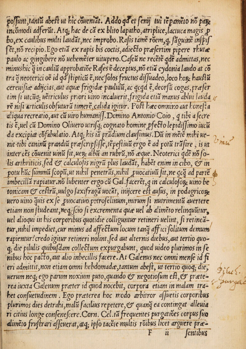 jpofjufttjdntu abe$ ut hic coueniat. Addo qTet fenij tui te pometo no pa$g mcomodi adferut.Atcfc hac de ca ex blito lapatho, atripliceJactuca magis f hoyex caulibus multi laudat ynec improbo,Rajis time roem7cp faguine inffif fctyno reapio.Egoetia ex rapis bis coctisyadieElo prcefertim pipere rhutae paulo ac gingibere no uehemeter uitupero.Cafeu ne recete qde admittasynec ■ minushic \ in cauliu approhatioe Rufes edeceptusyno etia cydonia laudo at co tra g neoterici oe id qdjlipticu eynecfolos fructus dijjuadeojoco hop hau fi u cereuifice adijc i as.au t aqucefrigidce pauhtluyac qcqd e.deorfu cogas .profer tim ji utcu<J; uetriculus priori uino incaluerit jrigida etia manus ablui lauda /f re niji articulis obfutura timere.calida igitur. Pofl Fcec omnino aut henefia aliqua recreatioyaut cu uiro humaniff.Domino Antonio Coio y q tibi a fecre tis eyuel cu Domino Oliuero utrifq- cognato homineffeElo lepidiffimo iucu da excipiat cbfahulatio. Atq- his ia pradium claufimus .Dii in mete mihi ue- , > nii iibi caninu prandiu prcefcripf fjeytepefiiuu ergo e ad potu trafire y is ut hLU inter ces couenit uinu fityue^ albu an rubruyno ceque.Neoterici qdeno fa¬ lis arthriticis, fed calculojis nigra plus laudaty habet enim in ciboy & in jiotuhucfummu fcopii.ut nihil penetrasymhil jpuocatiuuJityne qcq ad parte A imbecilla rapiatur.no lubenter ergacuGaifaceret yq in calculofo$ uinobe f tonicam & cefiru.uulgo faxifraga uo£aty inijeere eftau/usy in podagricojg uero uino quis ex fe p>uoc at impiHrofelinum .mirum fi nutrimentu auertere ttiam non jludeantyneq-fcio fi excrementa quee uel ab alimeto relinquatur^ uel alioqui in his corporibus quotidie colliguntur retineri uelint.fi retinea- turymhil impedietycur minus ad affeElum locum tanq affici folitum demum< rapientur i credo igitur retineri nolint.fed aut alternis diebusyaut tertio quo- q- die pilulis quibufdam colleSlum expurgabunty qued uideo plurimos in fe nibus hoc pacto.aut alio inbectllts facere. At Galenus nec omni menje id fi ' eri admittitynon etiam omni hehdomadceytantum abefifut tertio quo<fe die ~ rea iuxta Galenum prxter icTqucd nocebity corpora etiam in malam tra- i het confuetudinem . Ego praeterea hoc modo arbitror affuetis corporibus plurimos dies detrahi.malu facilius repetere.& quanq ea contingat atleuia ■ ri citius longe confenefcere.Ccrn. Cel.ta frequentes purgat ices corpus fuo alimeto frufir ari affuerat, atq- ipfo tacete multis roibus licet arguere pr&- • ' T ii ' '