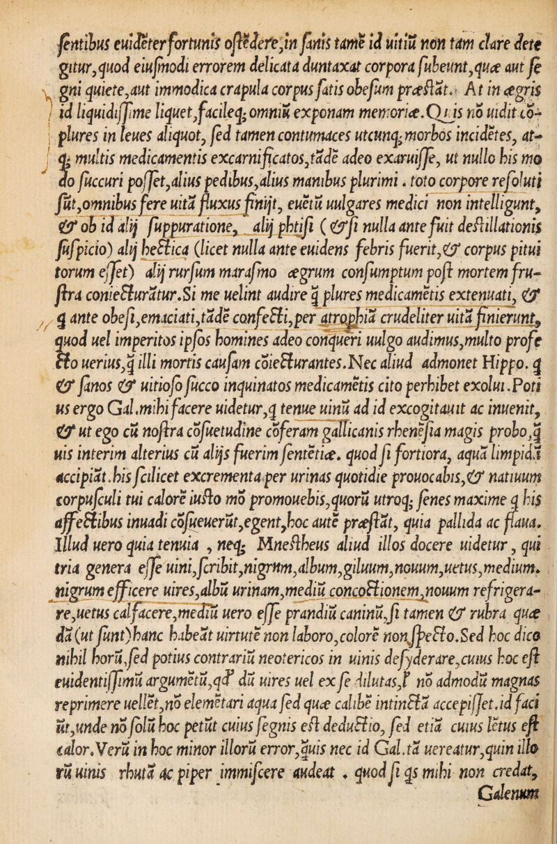 fntibus euideterfortunis ofledefejn fanis tame id uitiu non Um clare iett gitur,quod eiufmodi errorem delicata duntaxat corpora fuheunt,quo aut fi gni quiete,aut immodica crapula corpus fatis obefon proflat. A t in agris j id liquidiffme liquet,facileq; omniu exponam memoriae,CYris no uiditco- ; plure s in leues aliquot, fed tamen contumaces utcunq^mcrbos incidet es, at- multis medicamentis excarnificatos, tade adeo exaruiffe, ut nullo his mo do fuccuri pofjet, alius pedibus,alius manibus plurimi. toto corpore refoluti fut,omnibus fere uita fiuxusfinijt, euetu uulgares medici non intelhgunt, & ob id alij fuppuratione, alij phtjfl (<&fi nulla ante fuit deflillationis jufpicio) alij heSiica (licet nulla anteeuidens febris fuerit,&corpus pitui torum effit) alij rurfum marafmo agrum confumptum pofi mortem fru- ftra comeSluratur.Si me uelint audire \ plures medicametis extenuati, & Y g ante obefi,emaciati,tade confeEli,peratrophia crudeliter uitafinierun% ?uod uel imperitos ipjbs homines adeo conqueri uulgo audimus,multo profe fo uerius,q illi mortis caufam coieEturantes,Nec aliud admonet Hippo, g &* fanos & uitiofofucco inquinatos medicametis cito perhibet exolui,Pots us ergo Gal,mihi facere uidetur,q tenue uinu ad id excogitauit ac inuenit, (f ut ego cu noflra cojuetudine coferam gallicanis rhenejia magis probo,q uis interim alterius cu alijs fuerim fentctia. quod fi fortiora, aqua limpidit accipiat.his fcilicet excrementa per urinas quotidie prouocalns,& natiuum corpufculi tui calore iuflo mo promouebis,quoru utroq- fenes maxime q his affeElibus imadi cofueuerut,egentyhoc aute proflat, quia pallida ac flaua. Illud uero quia tenuia , neq^ Mneflheus aliud illos docere uidetur, qui tria genera efle uini,fcribit,nigrum,album,giluum,nGHum,uttus,medium. Jiigrum efficere uires,albu urinam,mediu concoElionemjnomm refrigera- re,uetus calfacere,medm uero effe prandia caninu,fi tamen & rubra quo da (ut fimt)hanc habeat uirtutenon laboro,colore nonJfieEio,Sed hoc dico nihil horufld potius contraria neotericos in ulnis defyderarexuius hoc efl euidentiffimu argumetu,qf du mres uel ex fe dilutas,t no admodu magnas reprimere uellet,no elemetari aqua fed quo cahbe intinEia accepijletjdfaci ut,unde no folu hoc petat cuius fegnis efl deduEiio, fed etia cuius Ictus efl calor.Veru in hoc minor illoru error,Suis nec id Gd.ta uereatur,quin illo m uinis rhuta 4c piper immifcere audeat ♦ quod fi qs mihi non credat, Galenum